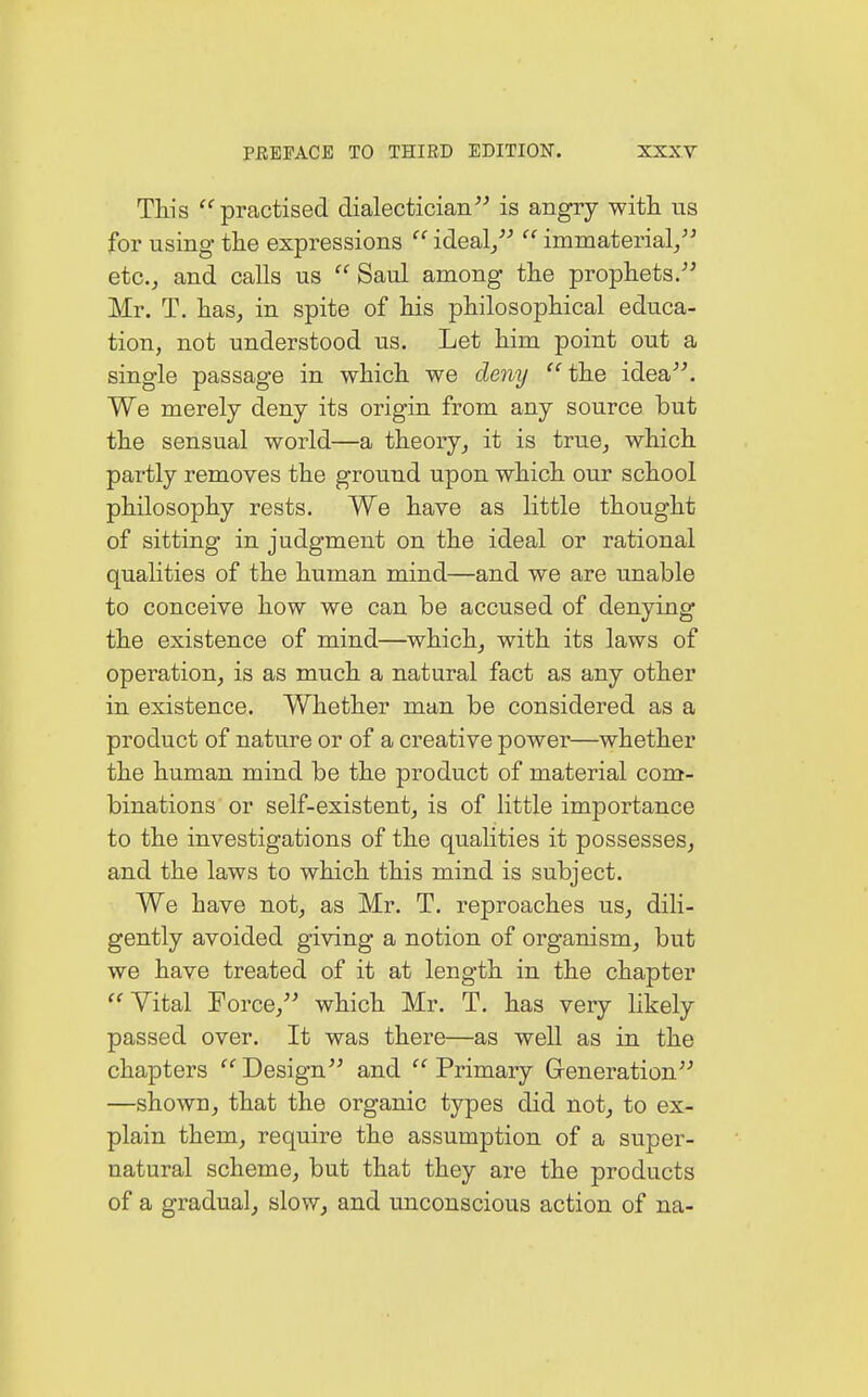 This practised dialectician is angry with ns for using the expressions  ideal/''' immaterial, etc., and calls us  Saul among the prophets. Mr. T. has, in spite of his philosophical educa- tion, not understood us. Let him point out a single passage in which we deny the idea. We merely deny its origin from any source but the sensual world—a theory, it is true, which partly removes the ground upon which our school philosophy rests. We have as little thought of sitting in judgment on the ideal or rational qualities of the human mind—and we are unable to conceive how we can be accused of denying the existence of mind—which, with its laws of operation, is as much a natural fact as any other in existence. Whether man be considered as a product of nature or of a creative power—whether the human mind be the product of material com- binations or self-existent, is of little importance to the investigations of the qualities it possesses, and the laws to which this mind is subject. We have not, as Mr. T. reproaches us, dili- gently avoided giving a notion of organism, but we have treated of it at length in the chapter Vital Force, which Mr. T. has very likely passed over. It was there—as well as in the chapters  Design and  Primary Generation —shown, that the organic types did not, to ex- plain them, require the assumption of a super- natural scheme, but that they are the products of a gradual, slow, and unconscious action of na-