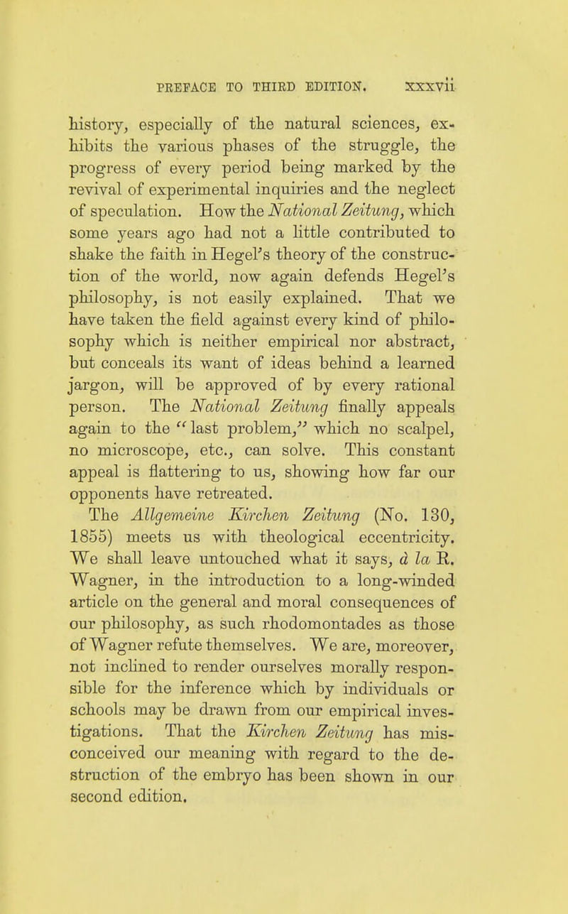 history, especially of the natural sciences, ex- hibits the various phases of the struggle, the progress of every period being marked by the revival of experimental inquiries and the neglect of speculation. How the National Zeitung, which some years ago had not a little contributed to shake the faith in Hegel's theory of the construc- tion of the world, now again defends Hegel's philosophy, is not easily explained. That we have taken the field against every kind of philo- sophy which is neither empirical nor abstract, but conceals its want of ideas behind a learned jargon, will be approved of by every rational person. The National Zeitung finally appeals again to the  last problem/' which no scalpel, no microscope, etc., can solve. This constant appeal is flattering to us, showing how far our opponents have retreated. The Allgemeine Kirchen Zeitung (No. 130, 1855) meets us with theological eccentricity. We shall leave untouched what it says, d la B. Wagner, in the introduction to a long-winded article on the general and moral consequences of our philosophy, as such rhodomontades as those of Wagner refute themselves. We are, moreover, not inclined to render ourselves morally respon- sible for the inference which by individuals or schools may be drawn from our empirical inves- tigations. That the Kirchen Zeitung has mis- conceived our meaning with regard to the de- struction of the embryo has been shown in our second edition.