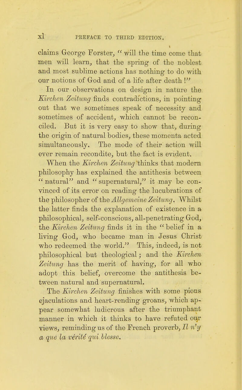 i claims George Forster,  will the time come that men will learn, that the spring of the noblest and most sublime actions has nothing to do with our notions of God and of a life after death ! In our observations on design in nature the Kirchen Zeitung finds contradictions, in pointing out that we sometimes speak of necessity and sometimes of accident, which cannot be recon- ciled. But it is very easy to show that, during the origin of natural bodies, these momenta acted simultaneously. The mode of their action will ever remain recondite, but the fact is evident. When the Kirchen Zeitung 'thinks that modern philosophy has explained the antithesis between  natural and  supernatural, it may be con- vinced of its error on reading the lucubrations of the philosopher of the Allgemeine Zeitung. Whilst the latter finds the explanation of existence in a philosophical, self-conscious, all-penetrating God, the Kirchen Zeitung finds it in the  belief in a living God, who became man in Jesus Christ who redeemed the world. This, indeed, is not philosophical but theological; and the Kirchen Zeitung has the merit of having, for all who adopt this belief, overcome the antithesis be- tween natural and supernatural. The Kirchen Zeitung finishes with some pious ejaculations and heart-rending groans, which ap- pear somewhat ludicrous after the triumphant manner in which it thinks to have refuted our views, reminding us of the French proverb, It n'y a que la verity qui blosse.