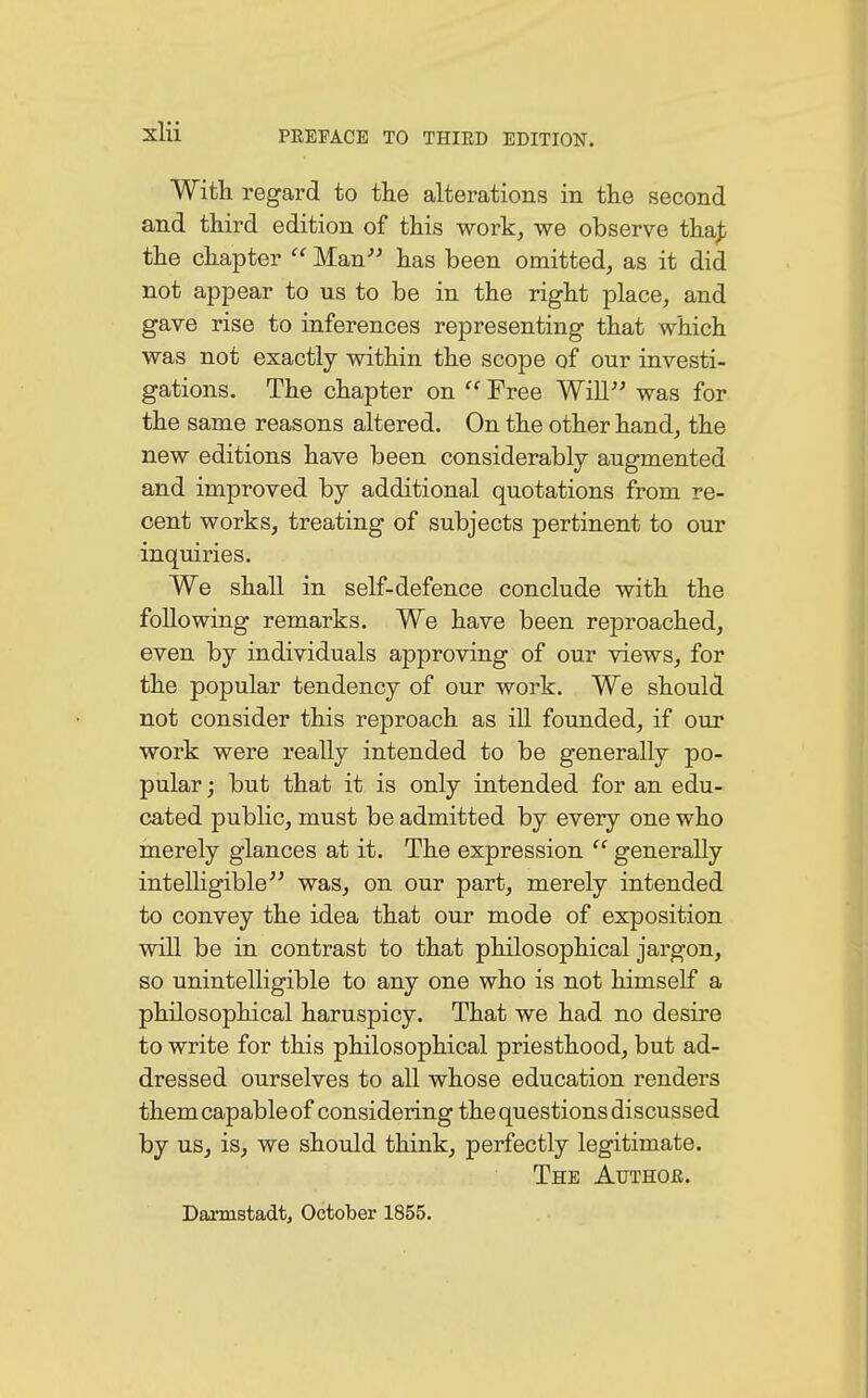 With regard to the alterations in the second and third edition of this work, we observe tha£ the chapter  Man has been omitted, as it did not appear to us to be in the right place, and gave rise to inferences representing that which was not exactly within the scope of our investi- gations. The chapter on  Free Will was for the same reasons altered. On the other hand, the new editions have been considerably augmented and improved by additional quotations from re- cent works, treating of subjects pertinent to our inquiries. We shall in self-defence conclude with the following remarks. We have been reproached, even by individuals approving of our views, for the popular tendency of our work. We should not consider this reproach as ill founded, if our work were really intended to be generally po- pular ; but that it is only intended for an edu- cated public, must be admitted by every one who merely glances at it. The expression 'c generally intelligible was, on our part, merely intended to convey the idea that our mode of exposition will be in contrast to that philosophical jargon, so unintelligible to any one who is not himself a philosophical haruspicy. That we had no desire to write for this philosophical priesthood, but ad- dressed ourselves to all whose education renders them capable of considering the questions discussed by us, is, we should think, perfectly legitimate. The Author. Darmstadt, October 1855.