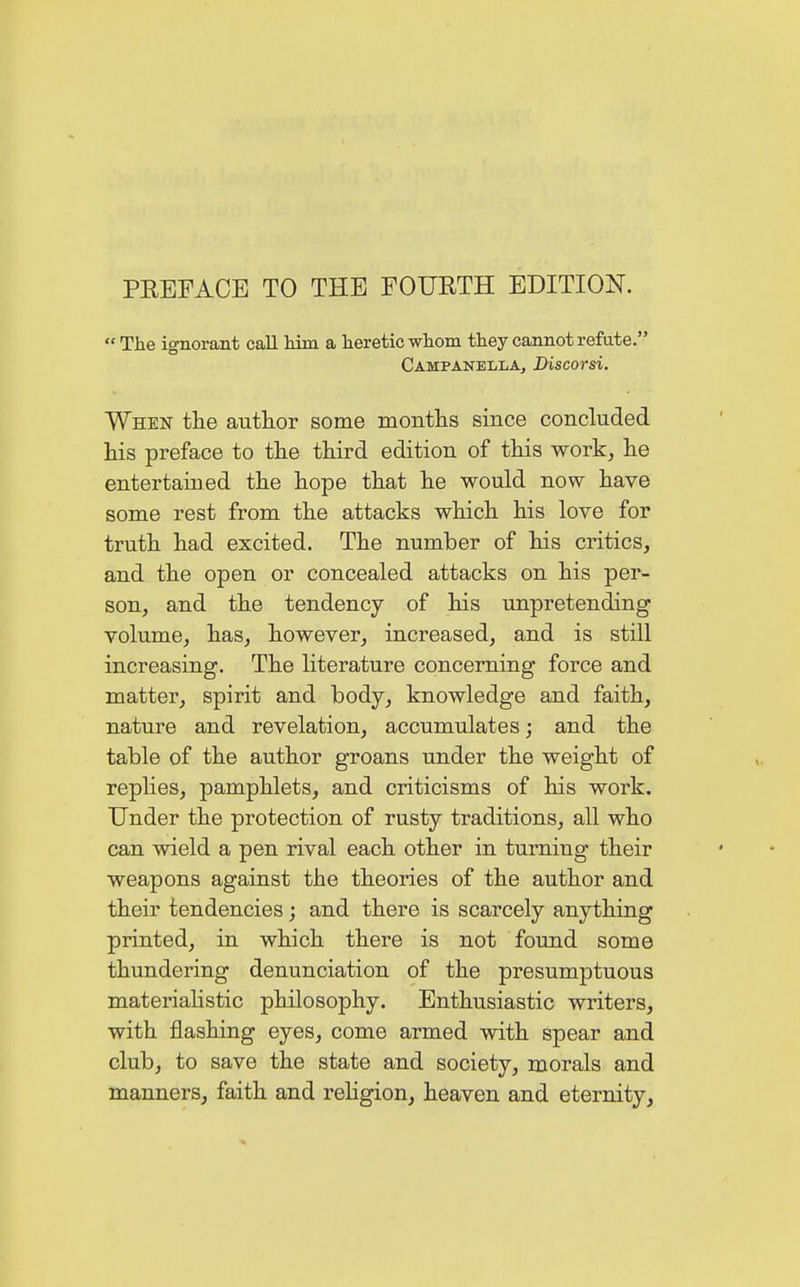 PREFACE TO THE FOURTH EDITION. The ignorant call Mm a heretic whom they cannot refute. Campanella, Discorsi. When the author some months since concluded his preface to the third edition of this work, he entertained the hope that he would now have some rest from the attacks which his love for truth had excited. The number of his critics, and the open or concealed attacks on his per- son, and the tendency of his unpretending volume, has, however, increased, and is still increasing. The literature concerning force and matter, spirit and body, knowledge and faith, nature and revelation, accumulates; and the table of the author groans under the weight of replies, pamphlets, and criticisms of his work. Under the protection of rusty traditions, all who can wield a pen rival each other in turning their weapons against the theories of the author and their tendencies; and there is scarcely anything printed, in which there is not found some thundering denunciation of the presumptuous materialistic philosophy. Enthusiastic writers, with flashing eyes, come armed with spear and club, to save the state and society, morals and manners, faith and religion, heaven and eternity,