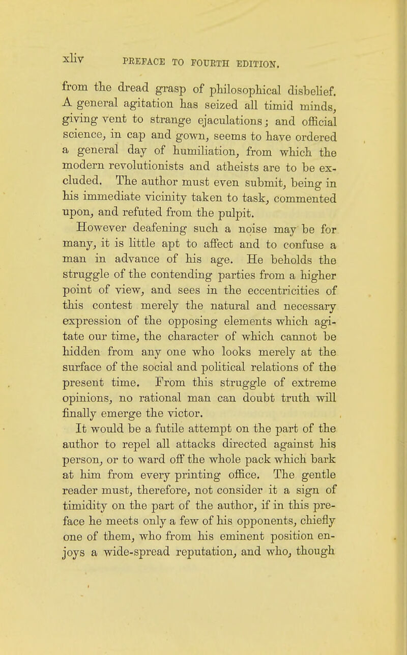 from the dread grasp of philosophical disbelief. A general agitation has seized all timid minds, giving vent to strange ejaculations j and official science, in cap and gown, seems to have ordered a general day of humiliation, from which the modern revolutionists and atheists are to be ex- cluded. The author must even submit, being in his immediate vicinity taken to task, commented upon, and refuted from the pulpit. However deafening such a noise may be for many, it is little apt to affect and to confuse a man in advance of his age. He beholds the struggle of the contending parties from a higher point of view, and sees in the eccentricities of this contest merely the natural and necessary expression of the opposing elements which agi- tate our time, the character of which cannot be hidden from any one who looks merely at the surface of the social and political relations of the present time. From this struggle of extreme opinions, no rational man can doubt truth will finally emerge the victor. It would be a futile attempt on the part of the author to repel all attacks directed against his person, or to ward off the whole pack which bark at him from every printing office. The gentle reader must, therefore, not consider it a sign of timidity on the part of the author, if in this pre- face he meets only a few of his opponents, chiefly one of them, who from his eminent position en- joys a wide-spread reputation, and who, though