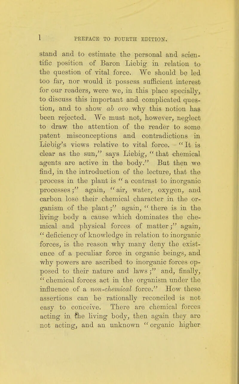 stand and to estimate the personal and scien- tific position of Baron Liebig in relation to the question of vital force. We should be led too far, nor would it possess sufficient interest for our readers, were we, in this place specially, to discuss this important and complicated ques- tion, and to show ab ovo why this notion has been rejected. We must not, however, neglect to draw the attention of the reader to some patent misconceptions and contradictions in Liebig's views relative to vital force. It is clear as the sun, says Liebig,  that chemical agents are active in the body. But then we find, in the introduction of the lecture, that the process in the plant is  a contrast to inorganic processes again,  air, water, oxygen, and carbon lose their chemical character in the or- ganism of the plant again,  there is in the living body a cause which dominates the che- mical and physical forces of matter again, (c deficiency of knowledge in relation to inorganic forces, is the reason why many deny the exist- ence of a peculiar force in organic beings, and why powers are ascribed to inorganic forces op- posed to their nature and lawsand, finally, te chemical forces act in the organism under the influence of a non-chemical force. How these assertions can be rationally reconciled is not easy to conceive. There are chemical forces acting in flie living body, then again they are not acting, and an unknown  organic higher