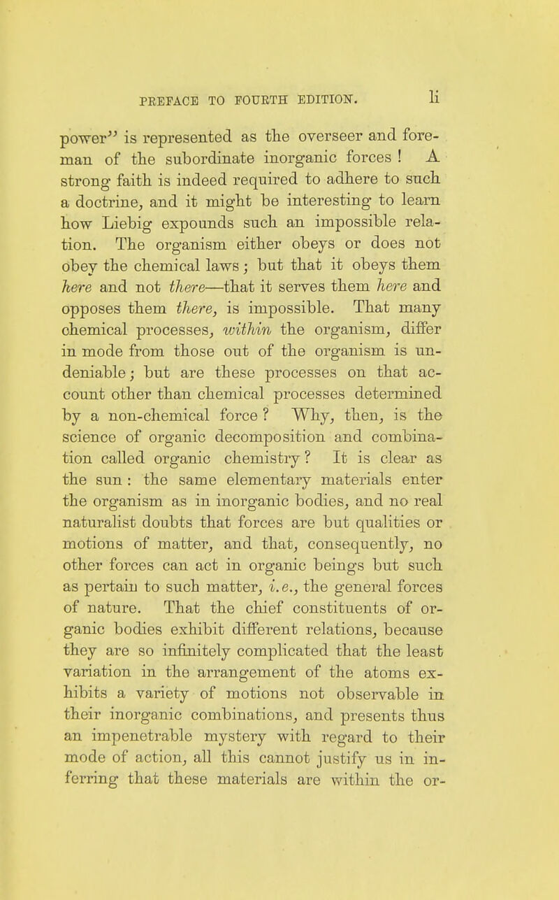 power is represented as the overseer and fore- man of the subordinate inorganic forces ! A strong faith is indeed required to adhere to such a doctrine, and it might be interesting to learn how Liebig expounds such an impossible rela- tion. The organism either obeys or does not obey the chemical laws; but that it obeys them here and not there—that it serves them here and opposes them there, is impossible. That many chemical processes, within the organism, differ in mode from those out of the organism is un- deniable; but are these processes on that ac- count other than chemical processes determined by a non-chemical force ? Why, then, is the science of organic decomposition and combina- tion called organic chemistry ? It is clear as the sun : the same elementary materials enter the organism as in inorganic bodies, and no real naturalist doubts that forces are but qualities or motions of matter, and that, consequently, no other forces can act in organic beings but such as pertaiu to such matter, i. e., the general forces of nature. That the chief constituents of or- ganic bodies exhibit different relations, because they are so infinitely complicated that the least variation in the arrangement of the atoms ex- hibits a variety of motions not observable in their inorganic combinations, and presents thus an impenetrable mystery with regard to their mode of action, all this cannot justify us in in- ferring that these materials are within the or-