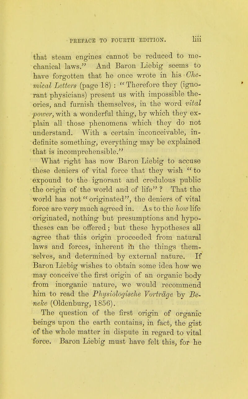 that steam engines cannot be reduced to me- chanical laws. And Baron Liebig seems to have forgotten that he once wrote in his ■ Che- Ö mical Letters (page 18) : Therefore they (igno- rant physicians) present us with impossible the- ories, and furnish themselves, in the word vital •power, with a wonderful thing, by which they ex- plain all those phenomena which they do not understand. With a certain inconceivable, in- definite something, everything may be explained that is incomprehensible. What right has now Baron Liebig to accuse these deniers of vital force that they wish  to expound to the ignorant and credulous public the origin of the world and of life ? That the world has not originated, the deniers of vital force are very much agreed in. As to the how life originated, nothing but presumptions and hypo- theses can be offered; but these hypotheses all agree that this origin proceeded from natural laws and forces, inherent in the things them- selves, and determined by external nature. If Baron Liebig wishes to obtain some idea how we may conceive the first origin of an organic body from inorganic nature, we would recommend him to read the Physiologische Vorträge by Be- neke (Oldenburg, 1856). The question of the first origin of organic beings upon the earth contains, in fact, the gist of the whole matter in dispute in regard to vital force. Baron Liebig must have felt this, for he