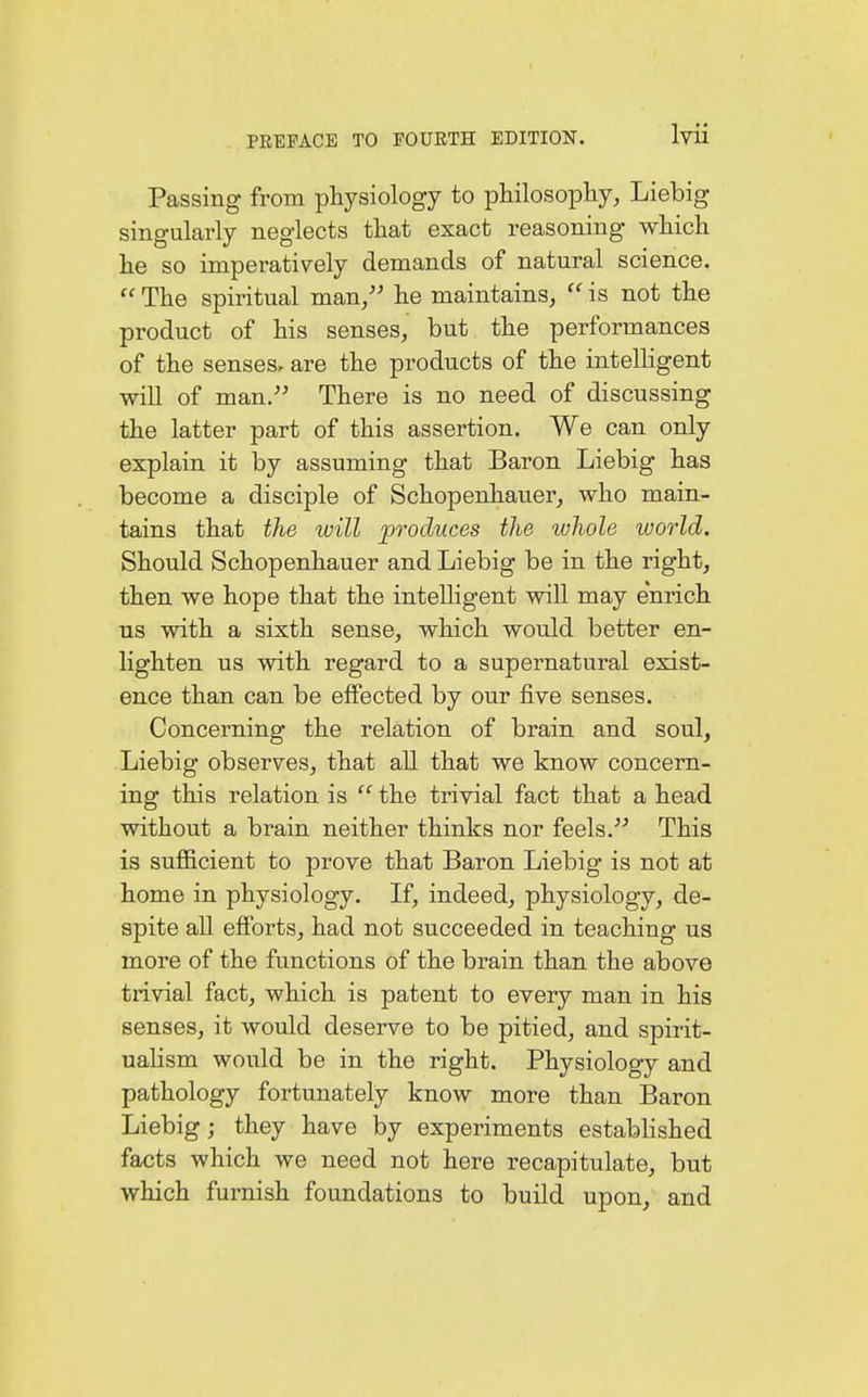 Passing from physiology to philosophy, Liebig singularly neglects that exact reasoning which he so imperatively demands of natural science.  The spiritual man/' he maintains, u is not the product of his senses, but the performances of the senses, are the products of the intelligent will of man. There is no need of discussing the latter part of this assertion. We can only explain it by assuming that Baron Liebig has become a disciple of Schopenhauer, who main- tains that the will produces the whole world. Should Schopenhauer and Liebig be in the right, then we hope that the intelligent will may enrich us with a sixth sense, which would better en- lighten us with regard to a supernatural exist- ence than can be effected by our five senses. Concerning the relation of brain and soul, Liebig observes, that all that we know concern- ing this relation is  the trivial fact that a head without a brain neither thinks nor feels. This is sufficient to prove that Baron Liebig is not at home in physiology. If, indeed, physiology, de- spite all efforts, had not succeeded in teaching us more of the functions of the brain than the above trivial fact, which is patent to every man in his senses, it would deserve to be pitied, and spirit- ualism would be in the right. Physiology and pathology fortunately know more than Baron Liebig; they have by experiments established facts which we need not here recapitulate, but which furnish foundations to build upon, and