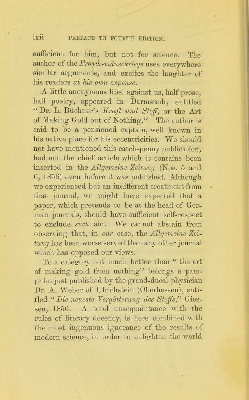 sufficient for him, but not for science. The author of the Frosch-mäuseJcriegs uses everywhere similar arguments, and excites the laughter of his readers at his own expense. A little anonymous libel against us, half prose, half poetry, appeared in Darmstadt, entitled  Dr. L. Büchner's Kraft und Stoff, or the Art of Making Gold out of Nothing. The author is said to be a pensioned captain, well known in his native place for his eccentricities. We should not have mentioned this catch-penny publication, had not the chief article which it contains been inserted in the Allgemeine Zeitung {Nob. 5 and 6, 1856) even before it was published. Although we experienced but an indifferent treatment from that journal, we might have expected that a paper, which pretends to be at the head of Ger- man journals, should have sufficient self-respect to exclude such aid. We cannot abstain from observing that, in our case, the Allgemeine Zei- tung has been worse served than any other journal which has opposed our views. To a category not much better than  the art of making gold from nothing belongs a pam- phlet just published by the grand-ducal physician Dr. A. Weber of Ulrichstein (Oberhessen), enti- tled  Die neueste Vergötterung des Stoffs, Gles- sen, 1856. A total unacquaintance with the rules of literary decency, is here combined with the most ingenuous ignorance of the results of modern science, in order to enlighten the world
