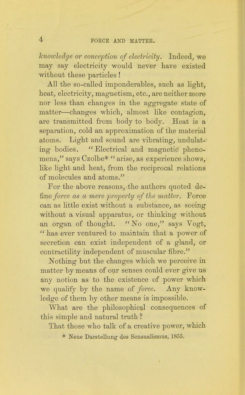knowledge or conception of electricity. Indeed, we may say electricity would never have existed without these particles ! All the so-called imponderables, such as light, heat, electricity, magnetism, etc., are neither more nor less than changes in the aggregate state of matter—changes which, almost like contagion, are transmitted from body to body. Heat is a separation, cold an approximation of the material atoms. Light and sound are vibrating, undulat- ing bodies. Electrical and magnetic pheno- mena, says Czolbe* f' arise, as experience shows, like light and heat, from the reciprocal relations of molecules and atoms. For the above reasons, the authors quoted de- fine force as a mere property of the matter. Force can as little exist without a substance, as seeing without a visual apparatus, or thinking without an organ of thought. No one, says Vogt,  has ever ventured to maintain that a power of secretion can exist independent of a gland, or contractility independent of muscular fibre. Nothing but the changes which we perceive in matter by means of our senses could ever give us any notion as to the existence of power which we qualify by the name of force. Any know- ledge of them by other means is impossible. What are the philosophical consequences of this simple and natural truth ? That those who talk of a creative power, which * Neue Darstellung des Sensualismus, 1855.