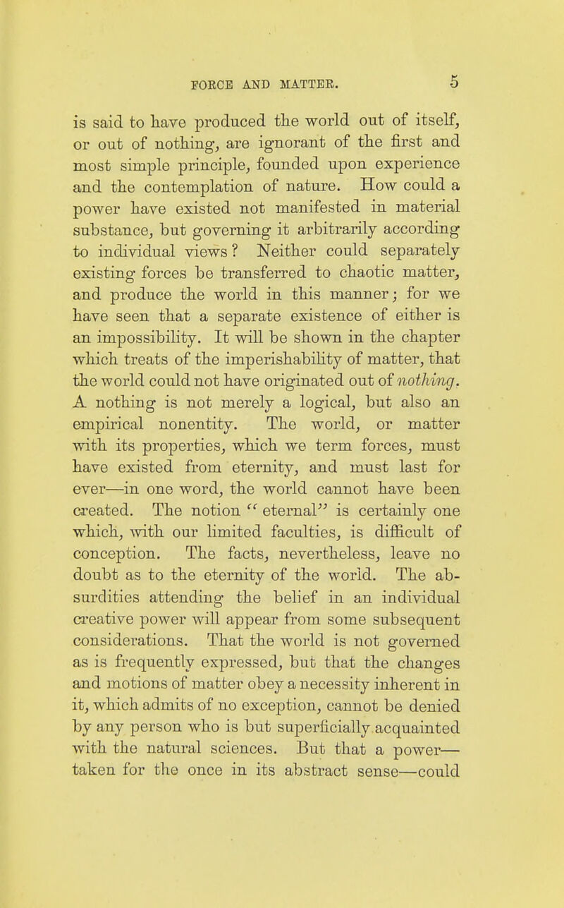 is said to have produced the world out of itself, or out of nothing, are ignorant of the first and most simple principle, founded upon experience and the contemplation of nature. How could a power have existed not manifested in material substance, but governing it arbitrarily according to individual views ? Neither could separately- existing forces be transferred to chaotic matter, and produce the world in this manner; for we have seen that a separate existence of either is an impossibility. It will be shown in the chapter which treats of the imperishability of matter, that the world could not have originated out of nothing. A nothing is not merely a logical, but also an empirical nonentity. The world, or matter with its properties, which we term forces, must have existed from eternity, and must last for ever—in one word, the world cannot have been created. The notion  eternal is certainly one which, with our limited faculties, is difficult of conception. The facts, nevertheless, leave no doubt as to the eternity of the world. The ab- surdities attending the belief in an individual creative power will appear from some subsequent considerations. That the world is not governed as is frequently expressed, but that the changes and motions of matter obey a necessity inherent in it, which admits of no exception, cannot be denied by any person who is but superficially acquainted with the natural sciences. But that a power— taken for the once in its abstract sense—could