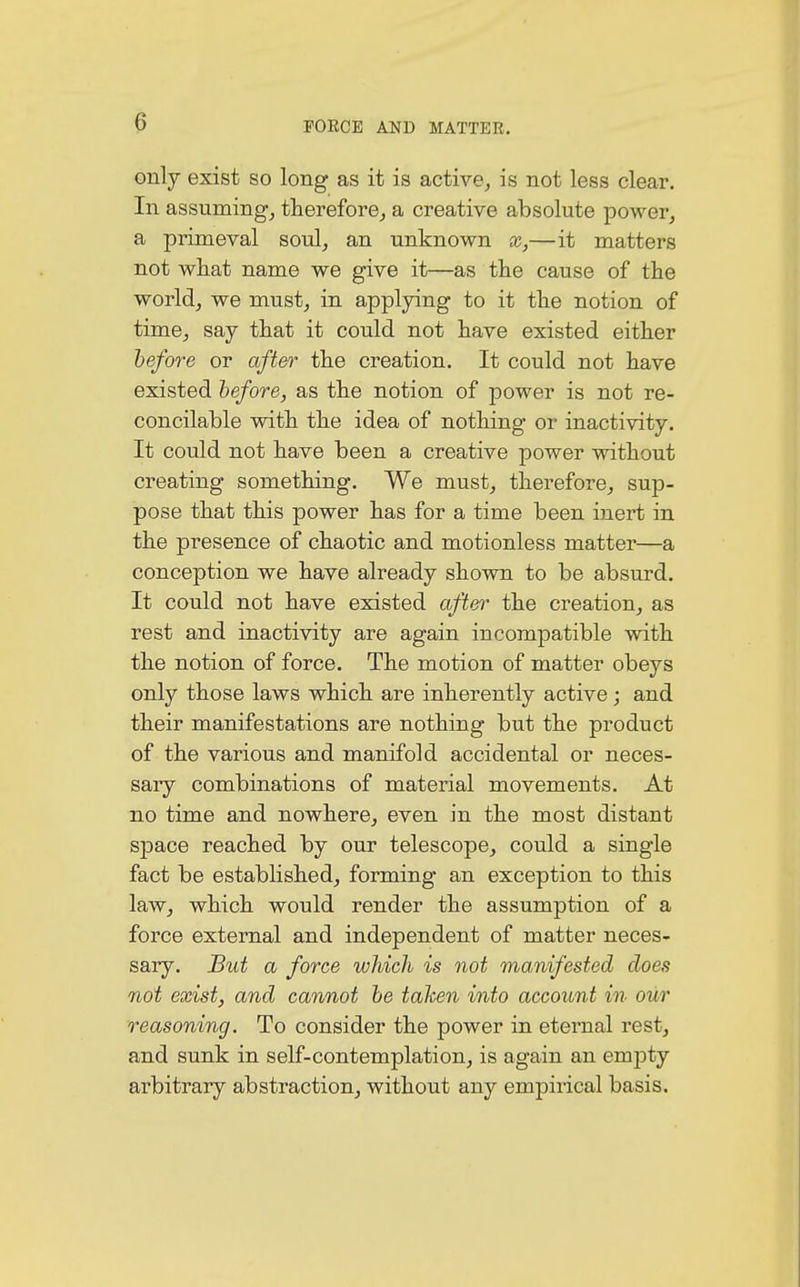 only exist so long as it is active, is not less clear. In assuming, therefore, a creative absolute power, a primeval soul, an unknown x,—it matters not what name we give it—as the cause of the world, we must, in applying to it the notion of time, say that it could not have existed either before or after the creation. It could not have existed before, as the notion of power is not re- concilable with the idea of nothing or inactivity. It could not have been a creative power without creating something. We must, therefore, sup- pose that this power has for a time been inert in the presence of chaotic and motionless matter—a conception we have already shown to be absurd. It could not have existed after the creation, as rest and inactivity are again incompatible with the notion of force. The motion of matter obeys only those laws which are inherently active; and their manifestations are nothing but the product of the various and manifold accidental or neces- sary combinations of material movements. At no time and nowhere, even in the most distant space reached by our telescope, could a single fact be established, forming an exception to this law, which would render the assumption of a force external and independent of matter neces- sary. But a force which is not manifested does not exist, and cannot be tahen into account in our reasoning. To consider the power in eternal rest, and sunk in self-contemplation, is again an empty arbitrary abstraction, without any empirical basis.