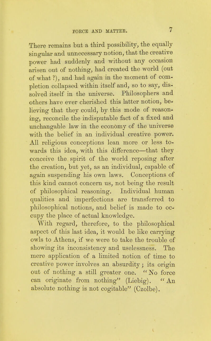 There remains but a third possibility, the equally singular and unnecessary notion, that the creative power had suddenly and without any occasion arisen out of nothing, had created the world (out of what ?), and had again in the moment of com- pletion collapsed within itself and, so to say, dis- solved itself in the universe. Philosophers and others have ever cherished this latter notion, be- lieving that they could, by this mode of reason- ing, reconcile the indisputable fact of a fixed and unchangable law in the economy of the universe with the belief in an individual creative power. All religious conceptions lean more or less to- wards this idea, with this difference—that they conceive the spirit of the world reposing after the creation, but yet, as an individual, capable of again suspending his own laws. Conceptions of this kind cannot concern us, not being the result of philosophical reasoning. Individual human qualities and imperfections are transferred to philosophical notions, and belief is made to oc- cupy the place of actual knowledge. With regard, therefore, to the philosophical aspect of this last idea, it would be like carrying owls to Athens, if we were to take the trouble of showing its inconsistency and uselessness. The mere application of a limited notion of time to creative power involves an absurdity; its origin out of nothing a still greater one. No force can originate from nothing (Liebig). '' An absolute nothing is not cogitable (Czolbe).