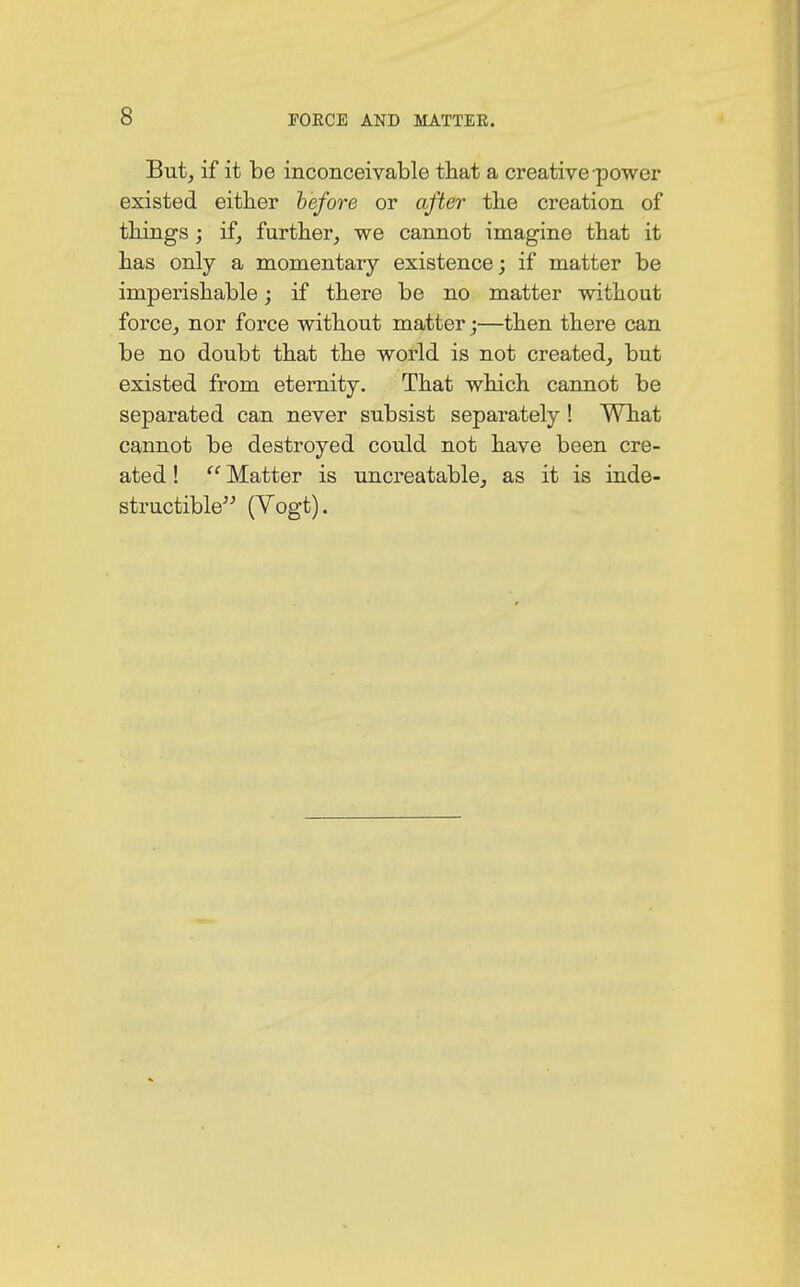 But, if it be inconceivable that a creative power existed either before or after the creation of things; if, further, we cannot imagine that it has only a momentary existence; if matter be imperishable; if there be no matter without force, nor force without matter;—then there can be no doubt that the world is not created, but existed from eternity. That which cannot be separated can never subsist separately ! What cannot be destroyed could not have been cre- ated !  Matter is uncreatable, as it is inde- structible (Vogt).