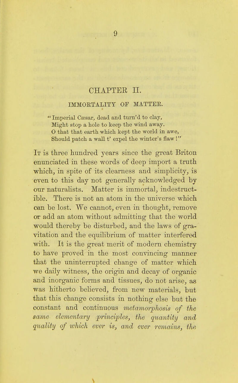 1) CHAPTER II. IMMOETALITT OF MATTER. Imperial 033881% dead and turn'd to clay. Might stop a hole to keep the wind away. O that that earth which kept the world in awe, Should patch a wall t5 expel the winter's flaw V It is three hundred years since the great Briton enunciated in these words of deep import a truth which, in spite of its clearness and simplicity, is even to this day not generally acknowledged by our naturalists. Matter is immortal, indestruct- ible. There is not an atom in the universe which can be lost. We cannot, even in thought, remove or add an atom without admitting that the world would thereby be disturbed, and the laws of gra- vitation and the equilibrium of matter interfered with. It is the great merit of modern chemistry to have proved in the most convincing manner that the uninterrupted change of matter which we daily witness, the origin and decay of organic and inorganic forms and tissues, do not arise, as was hitherto believed, from new materials, but that this change consists in nothing else but the constant and continuous metamorpliosis of the same elementary principles, the quantity and quality of which ever is, and ever remains, the