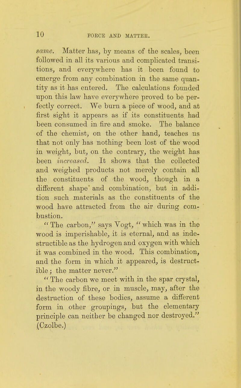 same. Matter has, by means of the scales, been followed in all its various and complicated transi- tions, and everywhere has it been found to emerge from any combination in the same quan- tity as it has entered. The calculations founded upon this law have everywhere proved to be per- fectly correct. We burn a piece of wood, and at first sight it appears as if its constituents had been consumed in fire and smoke. The balance of the chemist, on the other hand, teaches us that not only has nothing been lost of the wood in weight, but, on the contrary, the weight has been increased. It shows that the collected and weighed products not merely contain all the constituents of the wood, though in a different shape' and combination, but in addi- tion such materials as the constituents of the wood have attracted from the air during com- bustion.  The carbon, says Vogt,  which was in the wood is imperishable, it is eternal, and as inde- structible as the hydrogen and oxygen with which it was combined in the wood. This combination, and the form in which it appeared, is destruct- ible ; the matter never. <c The carbon we meet with in the spar crystal, in the woody fibre, or in muscle, may, after the destruction of these bodies, assume a different form in other groupings, but the elementary principle can neither be changed nor destroyed. (Czolbe.)