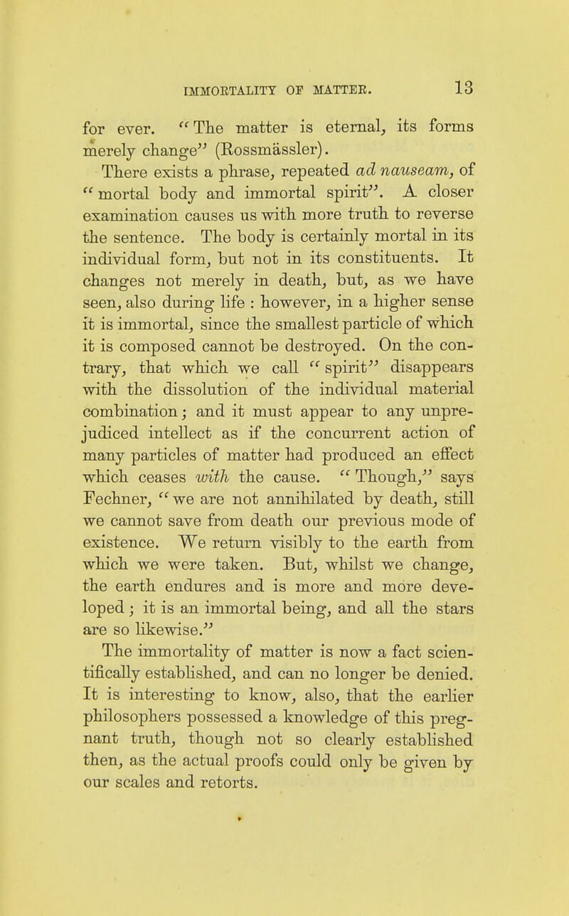 for ever. The matter is eternal, its forms merely change (Rossmässler). There exists a phrase, repeated ad nauseam, of mortal body and immortal spirit. A closer examination causes us with more truth to reverse the sentence. The body is certainly mortal in its individual form, but not in its constituents. It changes not merely in death, but, as we have seen, also during life : however, in a higher sense it is immortal, since the smallest particle of which it is composed cannot be destroyed. On the con- trary, that which we call  spirit disappears with the dissolution of the individual material combination; and it must appear to any unpre- judiced intellect as if the concurrent action of many particles of matter had produced an effect which ceases with the cause.  Though, says Fechner, '' we are not annihilated by death, still we cannot save from death our previous mode of existence. We return visibly to the earth from which we were taken. But, whilst we change, the earth endures and is more and more deve- loped ; it is an immortal being, and all the stars are so likewise. The immortality of matter is now a fact scien- tifically established, and can no longer be denied. It is interesting to know, also, that the earlier philosophers possessed a knowledge of this preg- nant truth, though not so clearly established then, as the actual proofs could only be given by our scales and retorts.