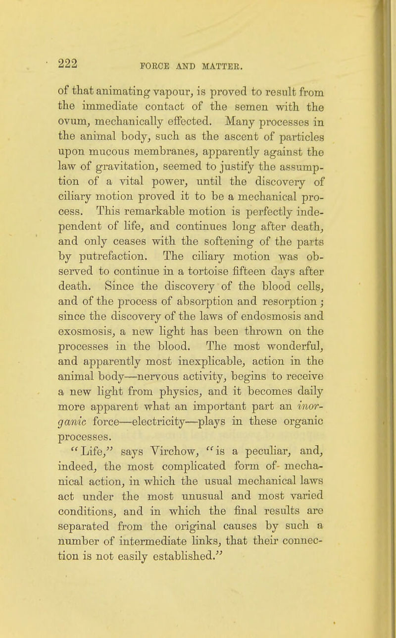 of that animating vapour, is proved to result from the immediate contact of the semen with the ovum, mechanically effected. Many processes in the animal body, such as the ascent of particles upon mucous membranes, apparently against the law of gravitation, seemed to justify the assump- tion of a vital power, until the discovery of ciliary motion proved it to be a mechanical pro- cess. This remarkable motion is perfectly inde- pendent of life, and continues long after death, and only ceases with the softening of the parts by putrefaction. The ciliary motion was ob- served to continue in a tortoise fifteen days after death. Since the discovery of the blood cells, and of the process of absorption and resorption ; since the discovery of the laws of endosmosis and exosmosis, a new light has been thrown on the processes in the blood. The most wonderful, and apparently most inexplicable, action in the animal body—nervous activity, begins to receive a new light from physics, and it becomes daily more apparent what an important part an inor- ganic force—electricity—plays in these organic processes. Life, says Virchow, is a peculiar, and, indeed, the most complicated form of- mecha- nical action, in which the usual mechanical laws act under the most unusual and most varied conditions, and in which the final results are separated from the original causes by such a number of intermediate links, that their connec- tion is not easily established.