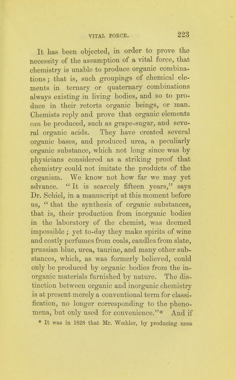 It has been objected, in order to prove the necessity of the assumption of a vital force, that chemistry is unable to produce organic combina- tions ; that is, such groupings of chemical ele- ments in ternary or quaternary combinations always existing in living bodies, and so to pro- duce in their retorts organic beings, or man. Chemists reply and prove that organic elements can be produced, such as grape-sugar, and seve- ral organic acids. They have created several organic bases, and produced urea, a peculiarly organic substance, which not long since was by physicians considered as a striking proof that chemistry could not imitate the products of the organism. We know not how far we may yet advance.  It is scarcely fifteen years, says Dr. Schiel, in a manuscript at this moment before us,  that the synthesis of organic substances, that is, their production from inorganic bodies in the laboratory of the chemist, was deemed impossible ; yet to-day they make spirits of wine and costly perfumes from coals, candles from slate, prussian blue, urea, taurine, and many other sub- stances, which, as was formerly believed, could only be produced by organic bodies from the in- organic materials furnished by nature. The dis- tinction between organic and inorganic chemistry is at present merely a conventional term for classi- fication, no longer corresponding to the pheno- mena, but only used for convenience.* And if * It was in 1828 that Mr. Woehler, by producing urea