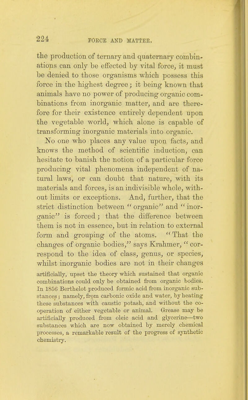 the production of ternary and quaternary combin- ations can only be effected by vital force, it must be denied to those organisms which possess this force in the highest degree; it being known that animals have no power of producing organic com- binations from inorganic matter, and are there- fore for their existence entirely dependent upon the vegetable world, which alone is capable of transforming inorganic materials into organic. No one who places any value upon facts, and knows the method of scientific induction, can hesitate to banish the notion of a particular force producing vital phenomena independent of na- tural laws, or can doubt that nature, with its materials and forces, is an indivisible whole, with- out limits or exceptions. And, further, that the strict distinction between  organic and  inor- sranic is forced : that the difference between them is not in essence, but in relation to external form and grouping of the atoms. That the changes of organic bodies, says Krahmer,<c cor- respond to the idea of class, genus, or species, whilst inorganic bodies are not in their changes artificially, upset the theory which sustained that organic combinations could only be obtained from organic bodies. In 1856 Berthelot produced formic acid from inorganic sub- stances ; namely, from carbonic oxide and water, by heating these substances with caustic potash, and without the co- operation of either vegetable or animal. Grease may be artificially produced from oleic acid and glycerine—two substances which are now obtained by merely chemical processes, a remarkable result of the progress of synthetic chemistry.