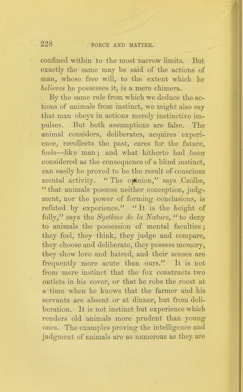 confined within to the most narrow limits. But exactly the same may be said of the actions of man, whose free will, to the extent which he believes he possesses it, is a mere chimera. By the same rule from which we deduce the ac- tions of animals from instinct, we might also say that man obeys in actions merely instinctive im- pulses. But both assumptions are false. The animal considers, deliberates, acquires experi- ence, recollects the past, cares for the future, feels—like man; and what hitherto had been considered as the consequence of a blind instinct, can easily be proved to be the result of conscious mental activity.  The ojiinion, says Czolbe,  that animals possess neither conception, judg- ment, nor the power of forming conclusions, is refuted by experience.  It is the height of folly, says the Systeme de la Nature,  to deny to animals the possession of mental faculties; they feel, they think, they judge and compare, they choose and deliberate, they possess memory, they show love and hatred, and their senses are frequently more acute than ours. It is not from mere instinct that the fox constructs two outlets in his cover, or that he robs the roost at a time when he knows that the farmer and his servants are absent or at dinner, but from deli- beration. It is not instinct but experience which renders old animals more prudent than young ones. The examples proving the intelligence and judgment of animals are as numerous as they are