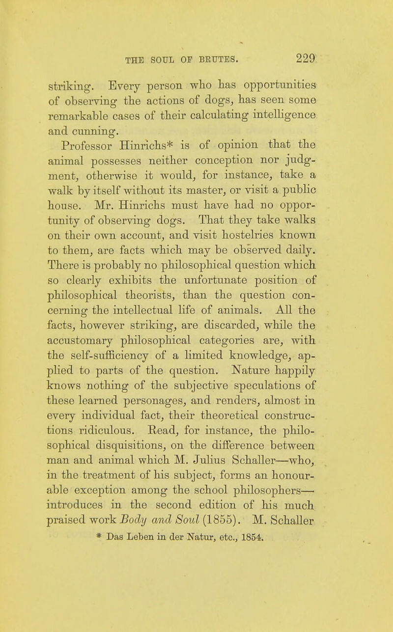 striking. Every person who has opportunities of observing the actions of dogs, has seen some remarkable cases of their calculating intelligence and cunning. Professor Hinrichs* is of opinion that the animal possesses neither conception nor judg- ment, otherwise it would, for instance, take a walk by itself without its master, or visit a public house. Mr. Hinrichs must have had no oppor- tunity of observing dogs. That they take walks on their own account, and visit hostelries known to them, are facts which may be observed daily. There is probably no philosophical question which so clearly exhibits the unfortunate position of philosophical theorists, than the question con- cerning the intellectual life of animals. All the facts, however striking, are discarded, while the accustomary philosophical categories are, with the self-sufficiency of a limited knowledge, ap- plied to parts of the question. Nature happily knows nothing of the subjective speculations of these learned personages, and renders, almost in every individual fact, their theoretical construc- tions ridiculous. Eead, for instance, the philo- sophical disquisitions, on the difference between man and animal which M. Julius Schaller—who, in the treatment of his subject, forms an honour- able exception among the school philosophers— introduces in the second edition of his much praised work Body and Soul (1855). M. Schaller * Das Leben in der Natur, etc., 1854.