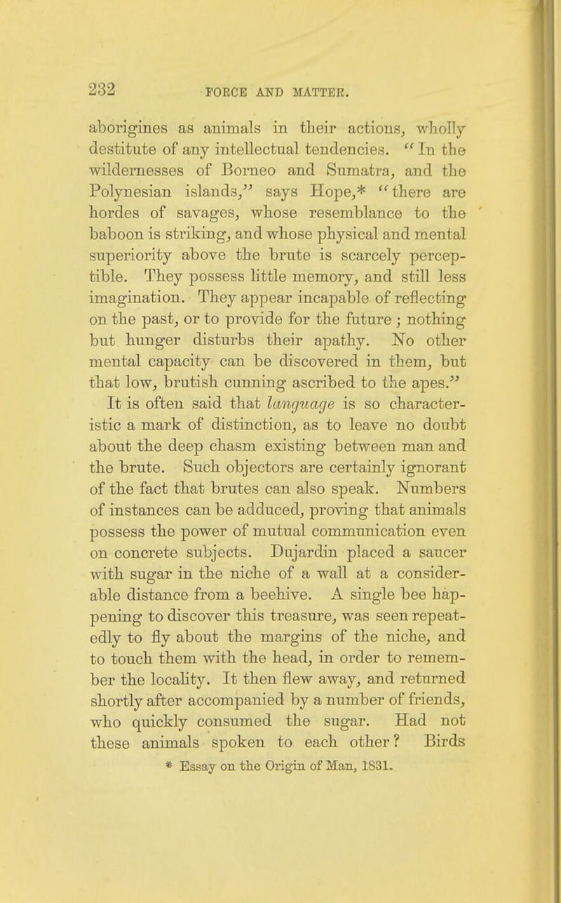 aborigines as animals in their actions, wholly destitute of any intellectual tendencies.  In the wildernesses of Borneo and Sumatra, and the Polynesian islands, says Hope,*  there are hordes of savages, whose resemblance to the baboon is striking, and whose physical and mental superiority above the brute is scarcely percep- tible. They possess little memory, and still less imagination. They appear incapable of reflecting on the past, or to provide for the future ; nothing but hunger disturbs their apathy. No other mental capacity can be discovered in them, but that low, brutish cunning ascribed to the apes. It is often said that language is so character- istic a mark of distinction, as to leave no doubt about the deep chasm existing between man and the brute. Such objectors are certainly iguorant of the fact that brutes can also speak. Numbers of instances can be adduced, proving that animals possess the power of mutual communication even on concrete subjects. Dujardin placed a saucer with sugar in the niche of a wall at a consider- able distance from a beehive. A single bee hap- pening to discover this treasure, was seen repeat- edly to fly about the margins of the niche, and to touch them with the head, in order to remem- ber the locality. It then flew away, and returned shortly after accompanied by a number of friends, who quickly consumed the sugar. Had not these animals spoken to each other? Birds * Essay on the Origin of Man, 1S31.