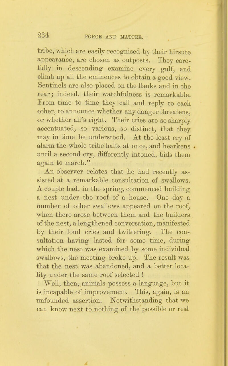 tribe, which are easily recognised by their hirsute appearance, are chosen as outposts. They care- fully in descending examine every gulf, and climb up all the eminences to obtain a good view. Sentinels are also placed on the flanks and in the rear; indeed, their watchfulness is remarkable. From time to time they call and reply to each other, to announce whether any danger threatens, or whether alTs right. Their cries are so sharply accentuated, so various, so distinct, that they may in time be understood. At the least cry of alarm the whole tribe halts at once, and hearkens . until a second cry, differently intoned, bids them again to march. An observer relates that he had recently as- sisted at a remarkable consultation of swallows. A couple had, in the spring, commenced building a nest under the roof of a house. One day a number of other swallows appeared on the roof, when there arose between them and the builders of the nest, a lengthened conversation, manifested by their loud cries and twittering. The con- sultation having lasted for some time, during which the nest was examined by some individual swallows, the meeting broke up. The result was that the nest was abandoned, and a better loca- lity under the same roof selected ! Well, then, animals possess a language, but it is incapable of improvement. This, again, is an unfounded assertion. Notwithstanding that we can know next to nothing of the possible or real