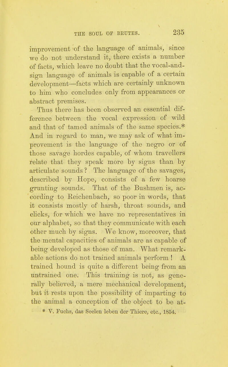 improvement of the language of animals, since we do not understand it, there exists a number of facts, which leave no doubt that the vocal-and- sign language of animals is capable of a certain development—facts which are certainly unknown to him who concludes only from appearances or abstract premises. Thus there has been observed an essential dif- ference between the vocal expression of wild and that of tamed animals of the same species.* And in regard to man, we may ask of what im- provement is the language of the negro or of those savage hordes capable, of whom travellers relate that they speak more by signs than by articulate sounds ? The language of the savages, described by Hope, consists of a few hoarse grunting sounds. That of the Bushmen is, ac- cording to Reichenbach, so poor in words, that it consists mostly of harsh, throat sounds, and clicks, for which we have no representatives in our alphabet, so that they communicate with each other much by signs. We know, moreover, that the mental capacities of animals are as capable of being developed as those of man. What remark- able actions do not trained animals perform ! A trained hound is quite a different being from an untrained one. This training is not, as gene- rally believed, a mere mechanical development, but it rests upon the possibility of imparting to the animal a conception of the object to be at- * V. Fuchs, das Seelen leben der Thiere, etc., 1854.