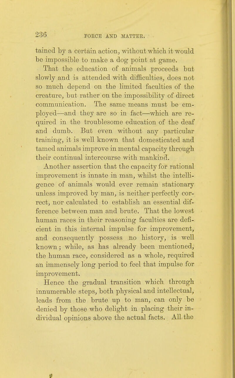 tained by a certain action, without which it would be impossible to make a dog point at game. That the education of animals proceeds but slowly and is attended with difficulties, does not so much depend on the limited faculties of the creature, but rather on the impossibility of direct communication. The same means must be em- ployed—and they are so in fact—which are re- quired in the troublesome education of the deaf and dumb. But even without any particular training, it is well known that domesticated and tamed animals improve in mental capacity through their continual intercourse with mankind. Another assertion that the capacity for rational improvement is innate in man, whilst the intelli- gence of animals would ever remain stationary unless improved by man, is neither perfectly cor- rect, nor calculated to establish an essential dif- ference between man and brute. That the lowest human races in their reasoning faculties are defi- cient in this internal impulse for improvement, and consequently possess no history, is well known; while, as has already been mentioned, the human race, considered as a whole, required an immensely long period to feel that impulse for improvement. Hence the gradual transition which through innumerable steps, both physical and intellectual, leads from the brute up to man, can only be denied by those who delight in placing their in- dividual opinions above the actual facts. All the