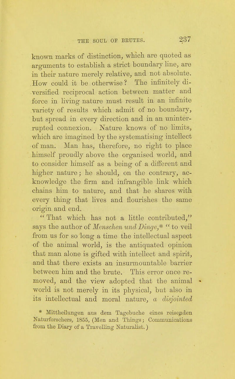 known marks of distinction, which are quoted as arguments to establish a strict boundary line, are in their nature merely relative, and not absolute. How could it be otherwise ? The infinitely di- versified reciprocal action between matter and force in living nature must result in an infinite variety of results which admit of no boundary, but spread in every direction and in an uninter- rupted connexion. Nature knows of no limits, which are imagined by the systematising intellect of man. Man has, therefore, no right to place himself proudly above the organised world, and to consider himself as a being of a different and higher nature; he should, on the contrary, ac- knowledge the firm and infrangible link which chains him to nature, and that he shares with every thing that lives and flourishes the same origin and end.  That which has not a little contributed/' says the author of Menschen und Dinge,*  to veil from us for so long a time the intellectual aspect of the animal world, is the antiquated opinion that man alone is gifted with intellect and spirit, and that there exists an insurmountable barrier between him and the brute. This error once re- moved, and the view adopted that the animal * world is not merely in its physical, but also in its intellectual and moral nature, a disjointed * Mittheilungen aus dem Tagebuche eines reisenden Naturforschers, 1855, (Men and Things; Communications from the Diary of a Travelling Naturalist.)