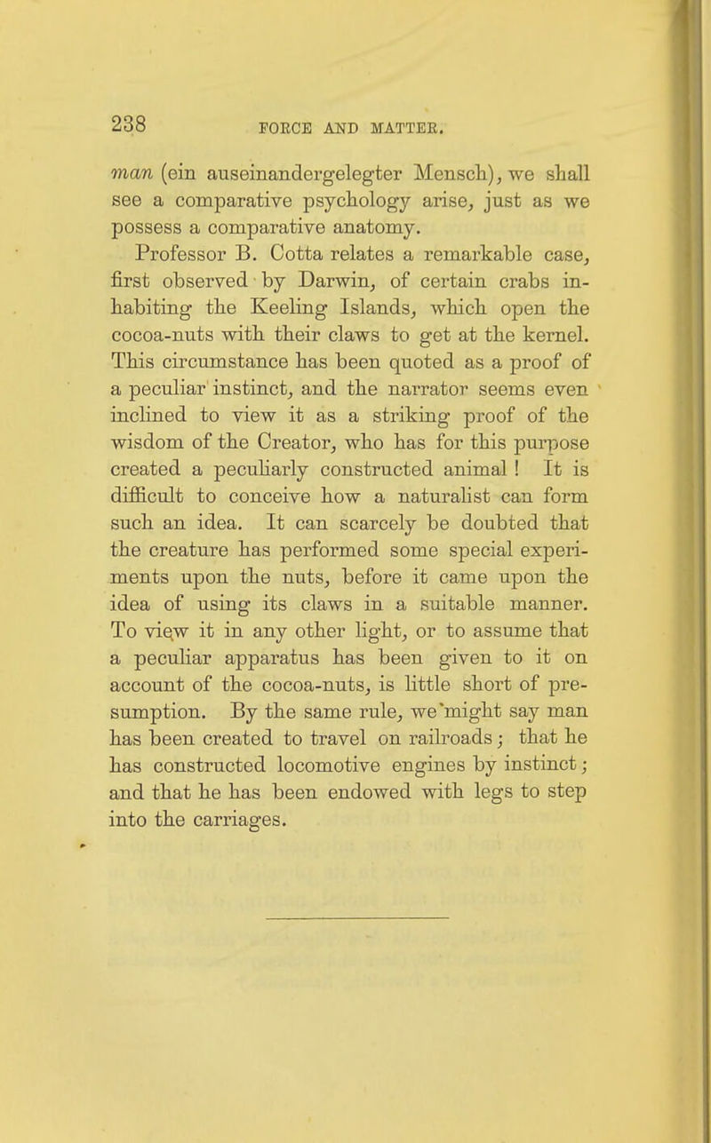 man (ein auseinandergelegter Mensch), we shall see a comparative psycholog}' arise, just as we possess a comparative anatomy. Professor B. Cotta relates a remarkable case, first observed by Darwin, of certain crabs in- habiting the Keeling Islands, which open the cocoa-nuts with their claws to get at the kernel. This circumstance has been quoted as a proof of a peculiar instinct, and the narrator seems even inclined to view it as a striking proof of the wisdom of the Creator, who has for this purpose created a peculiarly constructed animal ! It is difficult to conceive how a naturalist can form such an idea. It can scarcely be doubted that the creature has performed some special experi- ments upon the nuts, before it came upon the idea of using its claws in a suitable manner. To view it in any other light, or to assume that a peculiar apparatus has been given to it on account of the cocoa-nuts, is little short of pre- sumption. By the same rule, we'might say man has been created to travel on railroads; that he has constructed locomotive engines by instinct; and that he has been endowed with legs to step into the carriages.