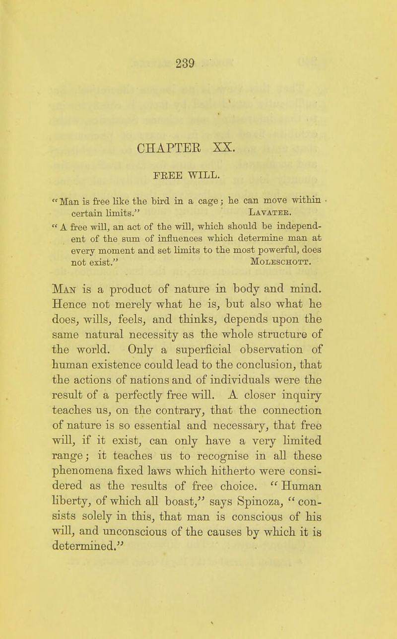 CHAPTER XX. FEEE WILL.  Man is free like the bird in a cage; he can move within ■ certain limits. Lavatee.  A free will, an act of the will, which should be independ- ent of the sum of influences which determine man at every moment and set limits to the most powerful, does not exist. Moleschott. Man is a product of nature in body and mind. Hence not merely what he is, but also what he does, wills, feels, and thinks, depends upon the same natural necessity as the whole structure of the world. Only a superficial observation of human existence could lead to the conclusion, that the actions of nations and of individuals were the result of a perfectly free will. A closer inquiry teaches us, on the contrary, that the connection of nature is so essential and necessary, that free will, if it exist, can only have a very limited range; it teaches us to recognise in all these phenomena fixed laws which hitherto were consi- dered as the results of free choice. cc Human liberty, of which all boast, says Spinoza,  con- sists solely in this, that man is conscious of his will, and unconscious of the causes by which it is determined.