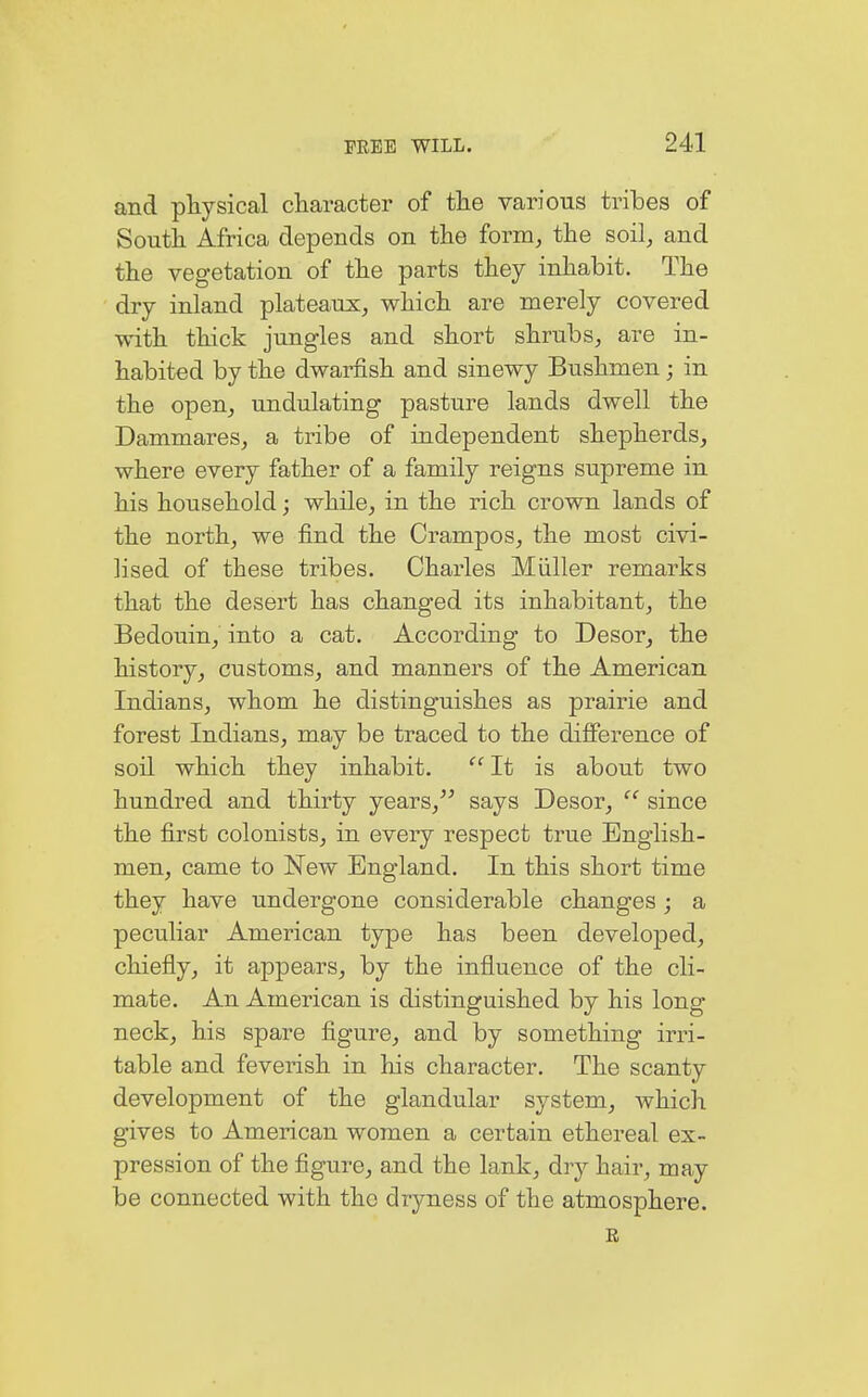 and physical character of the various tribes of South Africa depends on the form, the soil, and the vegetation of the parts they inhabit. The dry inland plateaux, which are merely covered with thick jungles and short shrubs, are in- habited by the dwarfish and sinewy Bushmen; in the open, undulating pasture lands dwell the Dammares, a tribe of independent shepherds, where every father of a family reigns supreme in his household; while, in the rich crown lands of the north, we find the Crampos, the most civi- lised of these tribes. Charles Müller remarks that the desert has changed its inhabitant, the Bedouin, into a cat. According to Desor, the history, customs, and manners of the American Indians, whom he distinguishes as prairie and forest Indians, may be traced to the difference of soil which they inhabit.  It is about two hundred and thirty years/' says Desor,  since the first colonists, in every respect true English- men, came to New England. In this short time they have undergone considerable changes ; a peculiar American type has been developed, chiefly, it appears, by the influence of the cli- mate. An American is distinguished by his long neck, his spare figure, and by something irri- table and feverish in his character. The scanty development of the glandular system, which gives to American women a certain ethereal ex- pression of the figure, and the lank, dry hair, may be connected with the dryness of the atmosphere. R