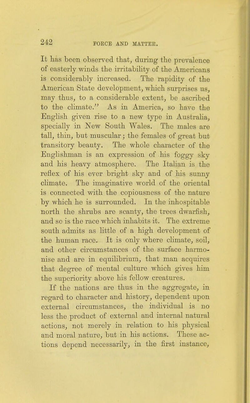It lias been observed that, during the prevalence of easterly winds the irritability of the Americans is considerably increased. The rapidity of the American State development, which surprises us, may thus, to a considerable extent, be ascribed to the climate. As in America, so have the English given rise to a new type in Australia, specially in New South Wales. The males are tall, thin, but muscular; the females of great but transitory beauty. The whole character of the Englishman is an expression of his foggy sky and his heavy atmosphere. The Italian is the reflex of his ever bright sky and of his sunny climate. The imaginative world of the oriental is connected with the copiousness of the nature by which he is surrounded. In the inhospitable north the shrubs are scanty, the trees dwarfish, and so is the race which inhabits it. The extreme south admits as little of a high development of the human race. It is only where climate, soil, and other circumstances of the surface harmo- nise and are in equilibrium, that man acquires that degree of mental culture which gives him the superiority above his fellow creatures. If the nations are thus in the aggregate, in regard to character and history, dependent upon external circumstances, the individual is no less the product of external and internal natural actions, not merely in relation to his physical and moral nature, but in his actions. These ac- tions depend necessarily, in the first instance,