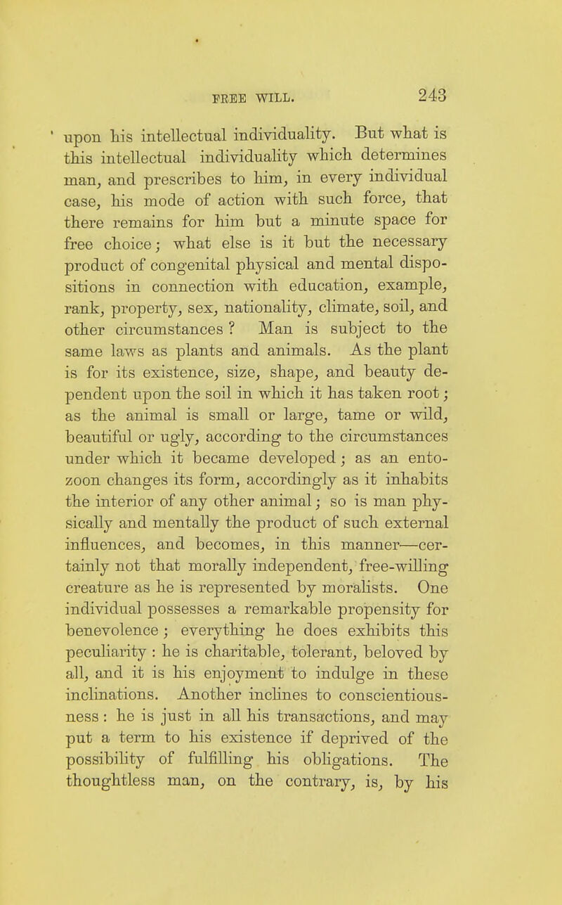upon his intellectual individuality. But what is this intellectual individuality which determines man, and prescribes to him, in every individual case, his mode of action with such force, that there remains for him but a minute space for free choice; what else is it but the necessary product of congenital physical and mental dispo- sitions in connection with education, example, rank, property, sex, nationality, climate, soil, and other circumstances ? Man is subject to the same laws as plants and animals. As the plant is for its existence, size, shape, and beauty de- pendent upon the soil in which it has taken root; as the animal is small or large, tame or wild, beautiful or ugly, according to the circumstances under which it became developed; as an ento- zoon changes its form, accordingly as it inhabits the interior of any other animal; so is man phy- sically and mentally the product of such external influences, and becomes, in this manner—cer- tainly not that morally independent, free-willing creature as he is represented by moralists. One individual possesses a remarkable propensity for benevolence; everything he does exhibits this peculiarity : he is charitable, tolerant, beloved by all, and it is his enjoyment to indulge in these inclinations. Another inclines to conscientious- ness : he is just in all his transactions, and may put a term to his existence if deprived of the possibility of fulfilling his obligations. The thoughtless man, on the contrary, is, by his