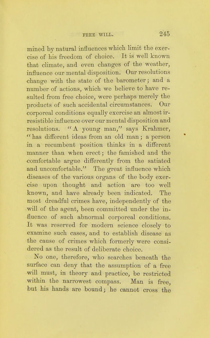 mined by natural influences which limit the exer- cise of his freedom of choice. It is well known that climate, and even changes of the weather, influence our mental disposition. Our resolutions change with the state of the barometer; and a number of actions, which we believe to have re- sulted from free choice, were perhaps merely the products of such accidental circumstances. Our corporeal conditions equally exercise an almost ir- resistible influence over our mental disposition and resolutions.  A young man/' says Krahmer,  has different ideas from an old man; a person in a recumbent position thinks in a different manner than when erect; the famished and the comfortable argue differently from the satiated and uncomfortable. The great influence which diseases of the various organs of the body exer- cise upon thought and action are too well known, and have already been indicated. The most dreadful crimes have, independently of the will of the agent, been committed under the in- fluence of such abnormal corporeal conditions. It was reserved for modern science closely to examine such cases, and to establish disease as the cause of crimes which formerly were consi- dered as the result of deliberate choice. No one, therefore, who searches beneath the surface can deny that the assumption of a free will must, in theory and practice, be restricted within the narrowest compass. Man is free, but his hands are bound j he cannot cross the