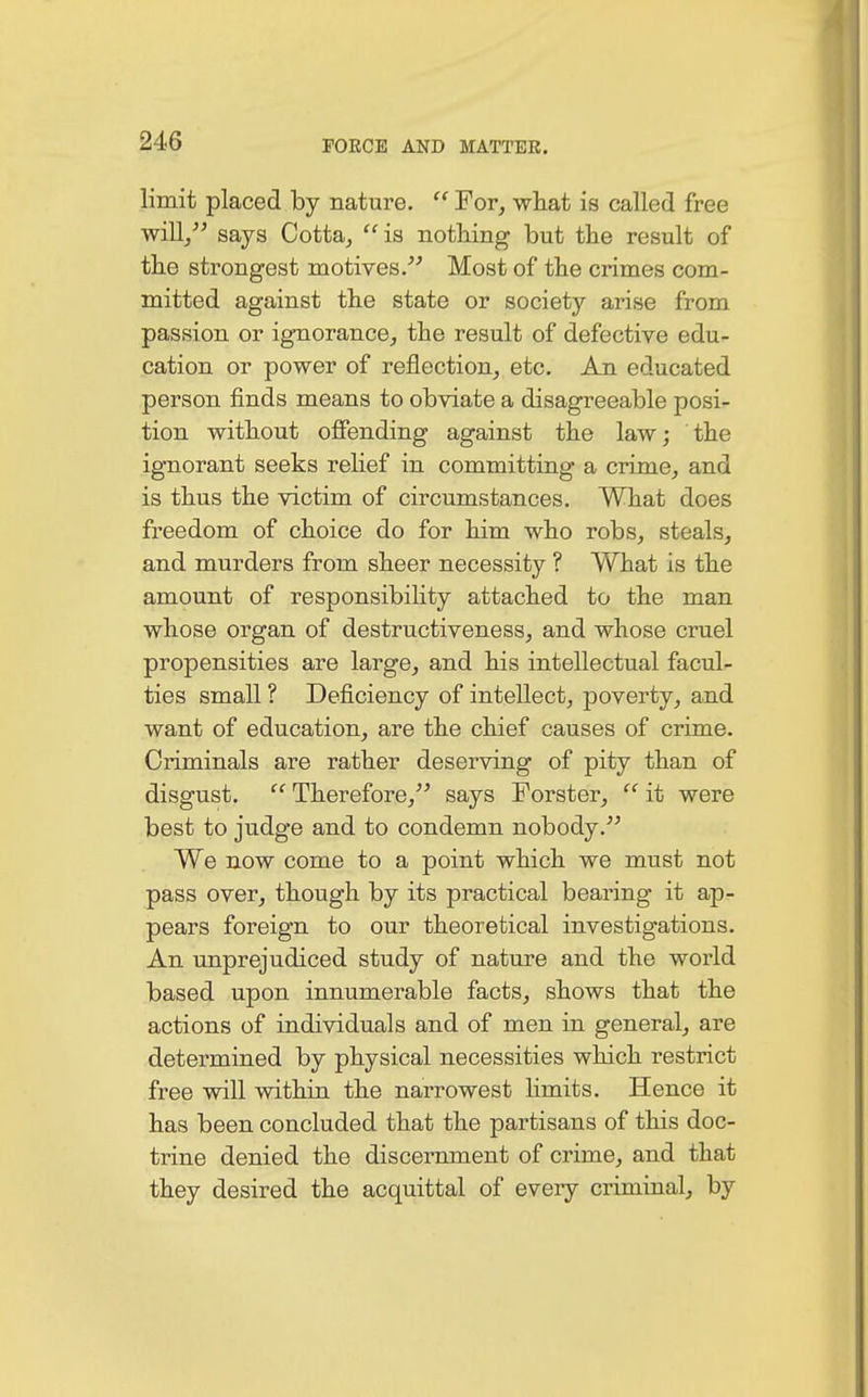 limit placed by nature.  For, what is called free will/' says Cotta,  is nothing but the result of the strongest motives. Most of the crimes com- mitted against the state or society arise from passion or ignorance, the result of defective edu- cation or power of reflection, etc. An educated person finds means to obviate a disagreeable posi- tion without offending against the law; the ignorant seeks relief in committing a crime, and is thus the victim of circumstances. What does freedom of choice do for him who robs, steals, and murders from sheer necessity ? What is the amount of responsibility attached to the man whose organ of destructiveness, and whose cruel propensities are large, and his intellectual facul- ties small ? Deficiency of intellect, poverty, and want of education, are the chief causes of crime. Criminals are rather deserving of pity than of disgust.  Therefore, says Forster,  it were best to judge and to condemn nobody. We now come to a point which we must not pass over, though by its practical bearing it ap- pears foreign to our theoretical investigations. An unprejudiced study of nature and the world based upon innumerable facts, shows that the actions of individuals and of men in general, are determined by physical necessities which restrict free will within the narrowest limits. Hence it has been concluded that the partisans of this doc- trine denied the discernment of crime, and that they desired the acquittal of every criminal, by