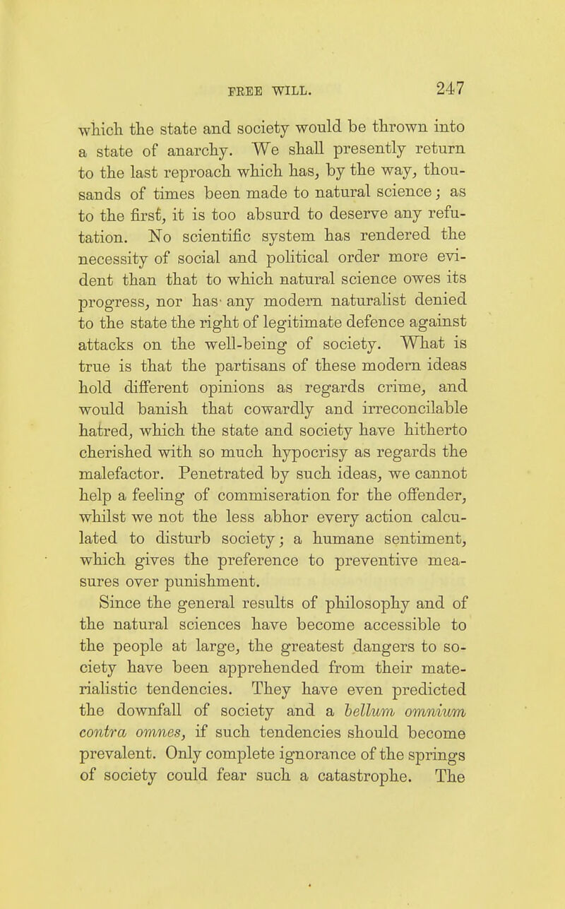 which the state and society would be thrown into a state of anarchy. We shall presently return to the last reproach which has, by the way, thou- sands of times been made to natural science; as to the first, it is too absurd to deserve any refu- tation. No scientific system has rendered the necessity of social and political order more evi- dent than that to which natural science owes its progress, nor has- any modern naturalist denied to the state the right of legitimate defence against attacks on the well-being of society. What is true is that the partisans of these modem ideas hold different opinions as regards crime, and would banish that cowardly and irreconcilable hatred, which the state and society have hitherto cherished with so much hypocrisy as regards the malefactor. Penetrated by such ideas, we cannot help a feeling of commiseration for the offender, whilst we not the less abhor every action calcu- lated to disturb society; a humane sentiment, which gives the preference to preventive mea- sures over punishment. Since the general results of philosophy and of the natural sciences have become accessible to the people at large, the greatest dangers to so- ciety have been apprehended from their mate- rialistic tendencies. They have even predicted the downfall of society and a bellum omnium contra omnes, if such tendencies should become prevalent. Only complete ignorance of the springs of society could fear such a catastrophe. The