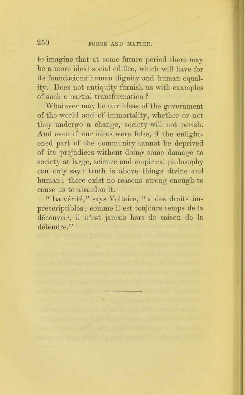 to imagine that at some future period there may be a more ideal social edifice, which will have for its foundations human dignity and human equal- ity. Does not antiquity furnish us with examples of such a partial transformation ? Whatever may be our ideas of the government of the world and of immortality, whether or not they undergo a change, society will not perish. And even if our ideas were false, if the enlight- ened part of the community cannot be deprived of its prejudices without doing some damage to society at large, science and empirical philosophy can only say: truth is above things divine and human; there exist no reasons strong enough to cause us to abandon it.  La verite, says Voltaire,  a des droits im- prescriptibles; comme il est toujours temps de la decouvrir, il n'est jamais hors de saison de la defendre.