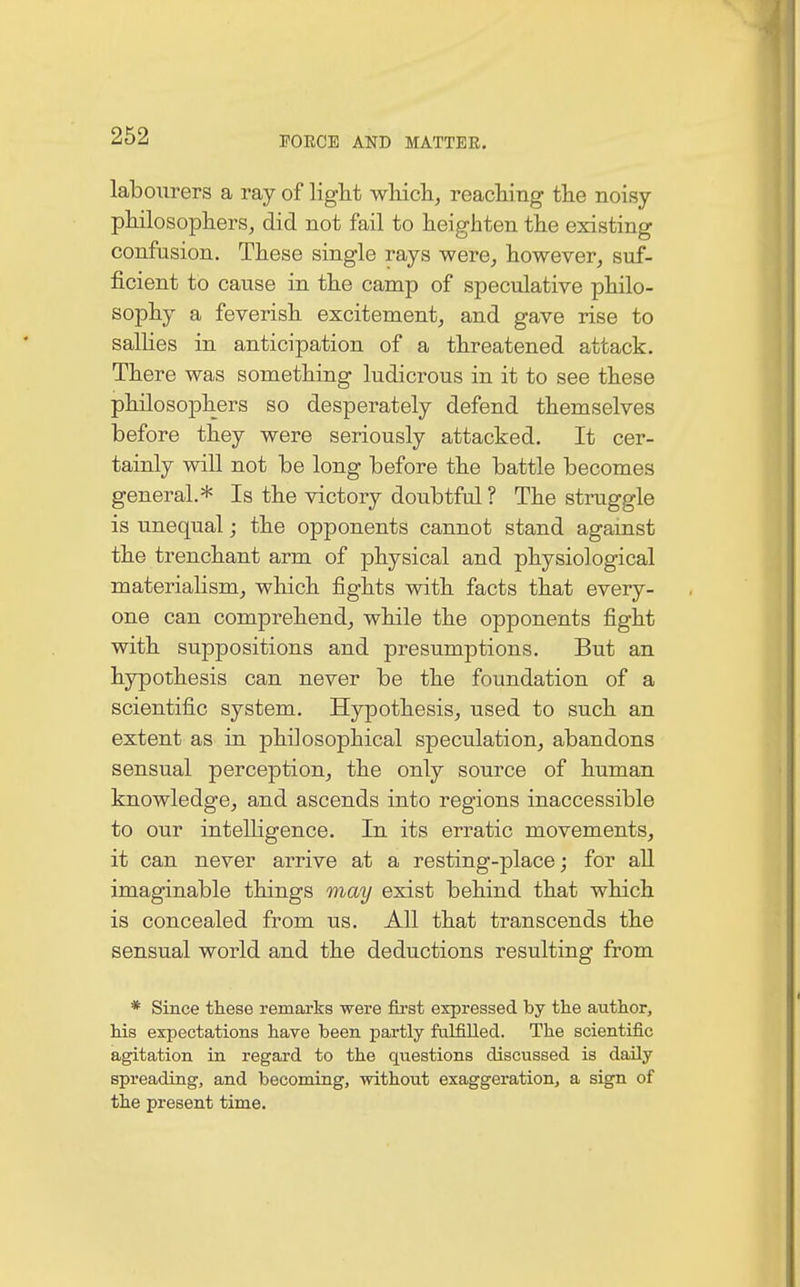 labourers a ray of light which, reaching the noisy philosophers, did not fail to heighten the existing confusion. These single rays were, however, suf- ficient to cause in the camp of speculative philo- sophy a feverish excitement, and gave rise to sallies in anticipation of a threatened attack. There was something ludicrous in it to see these philosophers so desperately defend themselves before they were seriously attacked. It cer- tainly will not be long before the battle becomes general.* Is the victory doubtful ? The struggle is unequal; the opponents cannot stand against the trenchant arm of physical and physiological materialism, which fights with facts that every- one can comprehend, while the opponents fight with suppositions and presumptions. But an hypothesis can never be the foundation of a scientific system. Hypothesis, used to such an extent as in philosophical speculation, abandons sensual perception, the only source of human knowledge, and ascends into regions inaccessible to our intelligence. In its erratic movements, it can never arrive at a resting-place; for all imaginable things may exist behind that which is concealed from us. All that transcends the sensual world and the deductions resulting from * Since these remarks were first expressed by the author, his expectations have been partly fulfilled. The scientific agitation in regard to the questions discussed is daily spreading, and becoming, without exaggeration, a sign of the present time.