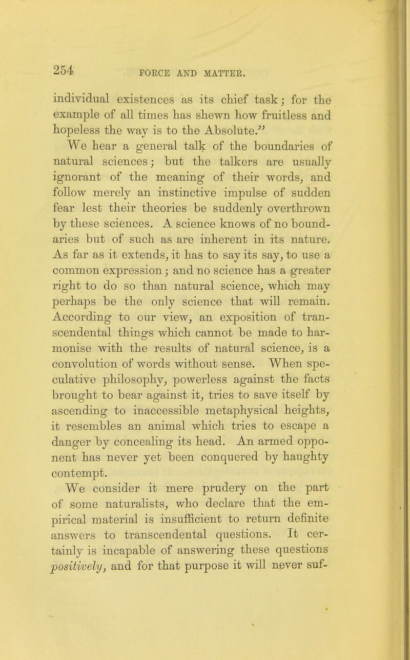 individual existences as its chief task; for the example of all times has shewn how fruitless and hopeless the way is to the Absolute. We hear a general talk of the boundaries of natural sciences; but the talkers are usually ignorant of the meaning of their words, and follow merely an instinctive impulse of sudden fear lest their theories be suddenly overthrown by these sciences. A science knows of no bound- aries but of such as are inherent in its nature. As far as it extends, it has to say its say, to use a common expression; and no science has a greater right to do so than natural science, which may perhaps be the only science that will remain. According to our view, an exposition of tran- scendental things which cannot be made to har- monise with the results of natural science, is a convolution of words without sense. When spe- culative philosophy, powerless against the facts brought to bear against it, tries to save itself by ascending to inaccessible metaphysical heights, it resembles an animal which tries to escape a danger by concealing its head. An armed oj3po- nent has never yet been conquered by haughty contempt. We consider it mere prudery on the part of some naturalists, who declare that the em- pirical material is insufficient to return definite answers to transcendental questions. It cer- tainly is incapable of answering these questions positively, and for that purpose it will never suf-
