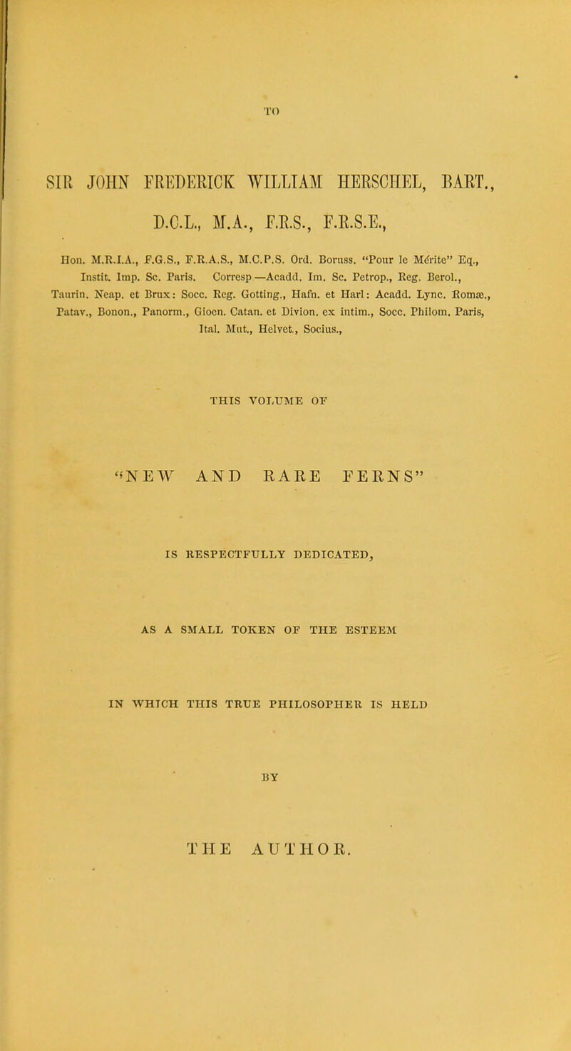 TO SIR JOHN FREDERICK WILLIAM HERSCIIEL, BART., D.C.L., M.A., F.R.S., F.R.S.E., Hon. M.R.I.A., F.G.S., F.R.A.S., M.C.P.S. Ord. Boruss. Pour le Monte Eq., Instit. Imp. Sc. Paris. Corresp—Acadd. Im. Sc. Petrop., Reg. Berol., Taurin. Neap, et Brux: Socc. Reg. Gotting., Hafn. et Harl: Acadd. Lync. Romas., Patay., Bonon., Panorm., Gioen. Catan. et Divion. cx intim., Socc. Philom. Paris, Ital. Mut., Helvet., Socius., THIS VOLUME OF NEW AND RARE FERNS IS RESPECTFULLY DEDICATED, AS A SMALL TOKEN OF THE ESTEEM IN WHTCH THIS TRUE PHILOSOPHER IS HELD BY THE AUTHOR.