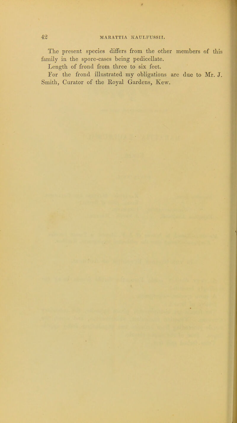 42 MARATTIA KAULFUSSII. The present species differs from the other members of this family in the spore-cases being pedicellate. Length of frond from three to six feet. For the frond illustrated my obligations are due to Mr. J. Smith, Curator of the Royal Gardens, Kcw.