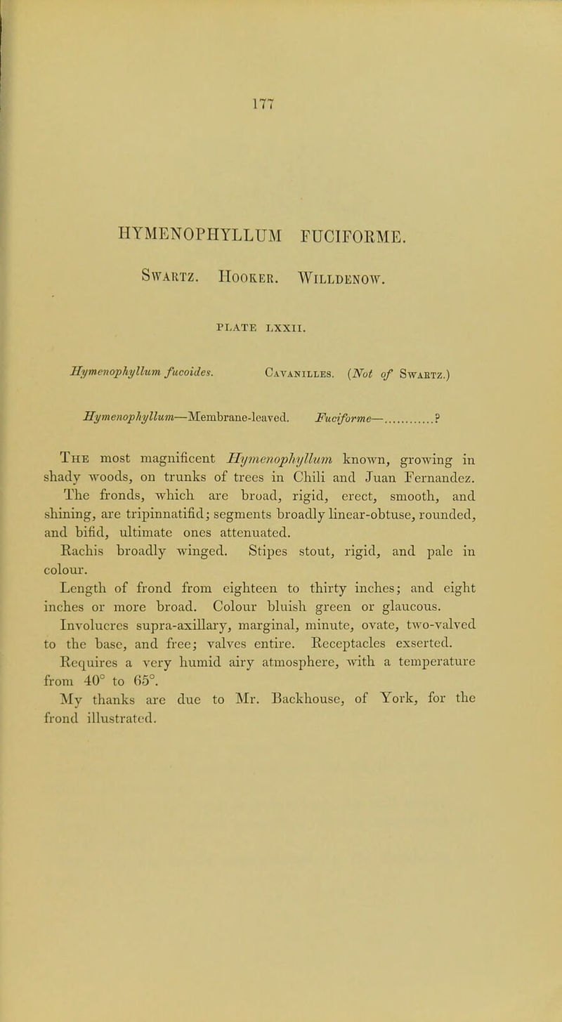 HYMENOPHYLLUM FUCIFORME. Swautz. Hooker. Willdenow. PLATE LXXII. Hymenophyllum fucoides. Cavanilles. (Not of Swaetz.) Hymenophyllum—Membrane-leaved. Fuciforme— ? The most magnificent Hymenophyllum knoAvn, growing in shady woods, on trunks of trees in Chili and Juan Fernandez. The fronds, which are broad, rigid, erect, smooth, and shining, are tripinnatifid; segments broadly linear-obtuse, rounded, and bifid, ultimate ones attenuated. Rachis broadly winged. Stipes stout, rigid, and pale in colour. Length of frond from eighteen to thirty inches; and eight inches or more broad. Colour bluish green or glaucous. Involucres supra-axillary, marginal, minute, ovate, two-valvcd to the base, and free; valves entire. Receptacles exserted. Requires a very humid airy atmosphere, with a temperature from 40° to 65°. My thanks are due to Mr. Backhouse, of York, for the frond illustrated.