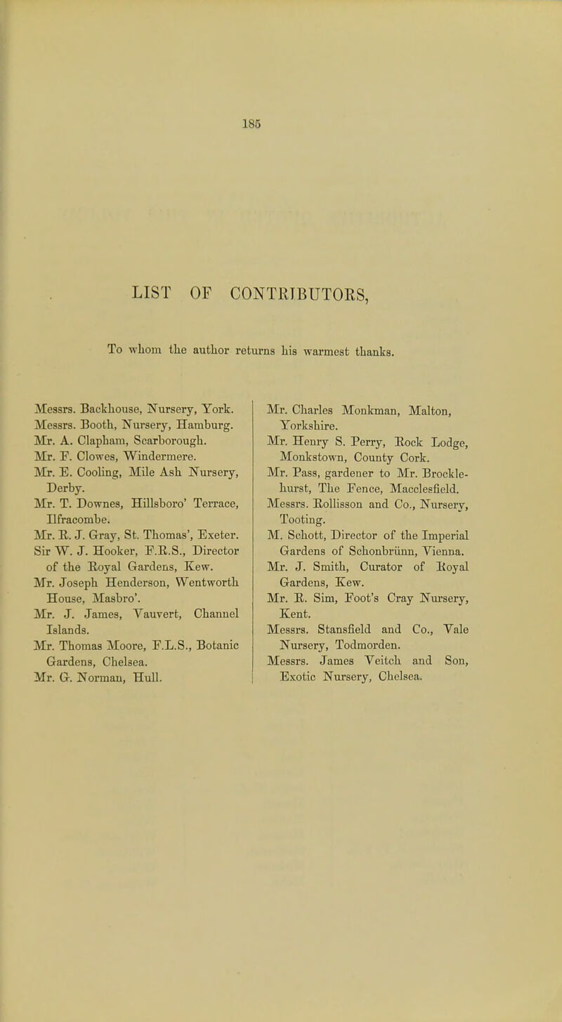 LIST OF CONTRIBUTORS, To whom the author returns his warmest thanks. Messrs. Backhouse, Nursery, York. Messrs. Booth, Nursery, Hamburg. Mr. A. Clapham, Scarborough. Mr. TP. Clowes, Windermere. Mr. E. Cooling, Mile Ash Nursery, Derby. Mr. T. Downes, Hillsboro' Terrace, Ilfracombe. Mr. R. J. Gray, St. Thomas', Exeter. Sir W. J. Hooker, E.E.S., Director of the Royal Gardens, Kew. Mr. Joseph Henderson, Wentworth House, Masbro'. Mr. J. James, Vauvert, Channel Islands. Mr. Thomas Moore, E.L.S., Botanic Gardens, Chelsea. Mr. G. Norman, Hull. Mr. Charles Monkman, Malton, Yorkshire. Mr. Henry S. Perry, Rock Lodge, Monkstown, County Cork. Mr. Pass, gardener to Mr. Brockle- hurst, The Fence, Macclesfield. Messrs. Rollisson and Co., Nursery, Tooting. M. Schott, Director of the Imperial Gardens of Schonbriinn, Vienna. Mr. J. Smith, Curator of Royal Gardens, Kew. Mr. R. Sim, Root's Cray Nursery, Kent. Messrs. Stansfield and Co., Vale Nursery, Todmorden. Messrs. James Veitch and Son, Exotic Nursery, Chelsea.