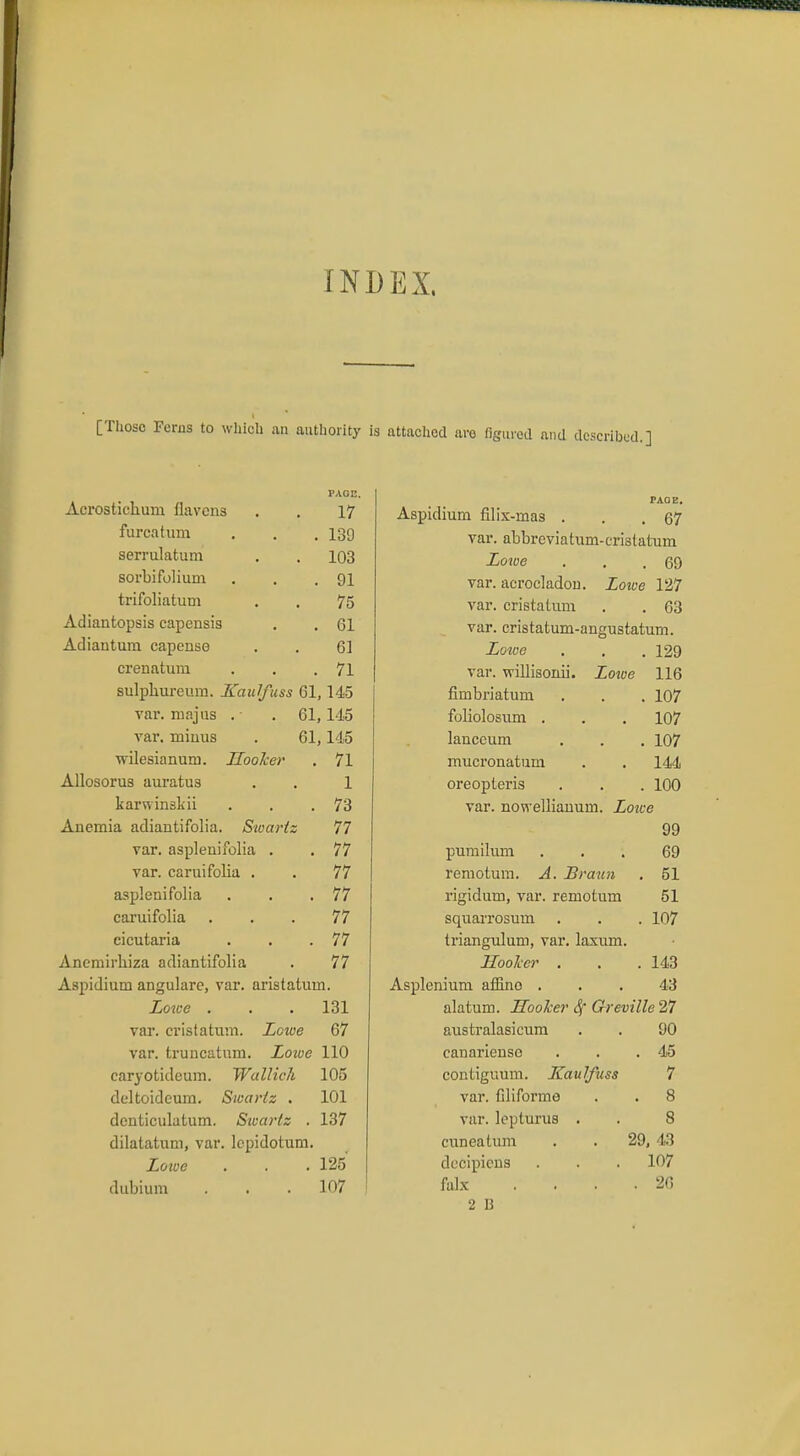 INDEX. [Those Ferns to which an authority is attached are figured and described.] Acrostichum flavons fureaturn serrulatum sorbifolium trifoliatum Adiantopsis capensis Adiantum capense crenatura PAGE. 17 130 103 91 75 61 61 71 sulphureum. Kaulfuss 61,145 var. majas . .61,145 var. miuus . 61,145 wilesianum. Hooker . 71 Allosorus auratus . . 1 karwinskii . . .73 Anemia adiantifolia. Stoariz 77 var. aspleuifolia . . 77 var. carui folia . . 77 asplenifolia . . .77 caruifolia ... 77 cicutaria . . .77 Anemirhiza adiantifolia . 77 Aspidium angulare, var. aristatum. Lowe . . . 131 var. cristatum. Lowe 67 var. truncation. Lowe 110 caryotideum. Wallich 105 deltoideum. Swartz . 101 dcnticulatum. Swarlz . 137 dilatatum, var. lepidotum. Lowe . . . 125 dubium . . .107 PAGE. Aspidium filix-rnas . . .67 var. abbreviatum-cristaturn Lowe . . .69 var. acrocladon. Lowe 127 var. cristatum . . 63 var. cristatum-angustatum. Lowe . . . 129 var. vrillisonii. Lowe 116 fimbriatum . . . 107 foliolosum . . . 107 lauccum . . . 107 mucronatum . . 144 oreopteris . . . 100 var. nowelliauum. Loice 99 pumilum ... 69 remotum. A. Braun . 51 rigidum, var. remotum 51 squarrosum . . . 107 ti'iangulum, var. laxum. Hoolcer . . .143 Asplenium affino ... 43 alatum. Hooker Sf Greville 27 australasicum . . 90 canariense . . .45 contiguum. Kaulfuss 7 var. filiforme . . 8 var. lepturus . . 8 cuneatum . . 29, 43 decipiens . . . 107 falx .... 26 2 B