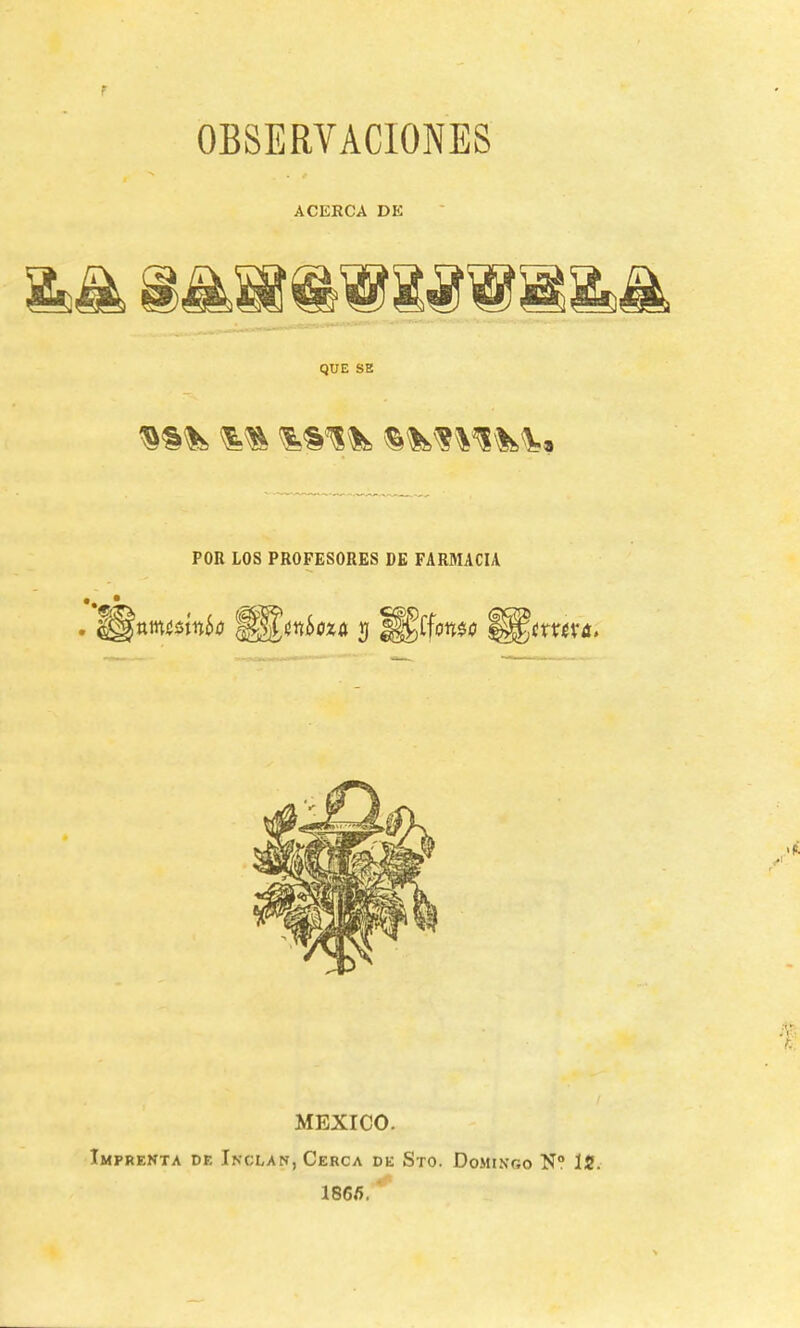 f OBSERVACIONES ACERCA DE QUE SE POR LOS PROFESORES DE FARMACIA -i m MEXICO. Imprenta de Inclan, Cerca de Sto. Domixoo N° 1S. 1866.