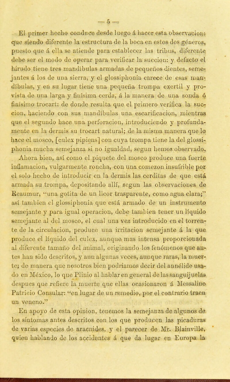 — 5 — El primer hecho conduce desde luego á hacer esta observación^ que siendo diferente la estructura de la boca en estos dos géneros, puesto que á ella se atiende para establecer las tribus, diferente debe ser el modo de operar para verificar la succión: y defacto el hirudo tiene tres mandíbulas armadas de pequeños dientes, seme- jantes á los de una sierra, y el glossiphonia carece de esas man- díbulas, y en su lugar tiene una pequeña trompa exertil y pro- vista de una larga y finísima cerda, á la manera de una sonda ó finísimo trocart: de donde resulta que el primero verifica la suc- ción, haciendo con sus mandíbulas una escarificación, mientras que el segundo hace una perforación, introduciendo y profunda- mente en la dermis su trocart natural; de la misma manera que lo hace el mosco, [culex pipiens] con cuya trompa tiene la del glossi- phonia mucha semejanza si no igualdad, según hemos observado. Ahora bien, así como el piquete del mosco produce una fuerte inflamación, vulgarmente roncha, con una comezón insufrible por el solo hecho de introducir en la dermis las cerditas de que está armada su trompa, depositando allí, según las observaciones de Reaumur, una gotita de un licor trasparente, como agua clara; así también el glossiphonia que está armado de un instrumento semejante y para igual operación, debe también tener un líquido semejante al del mosco, el cual una vez introducido en el torren- te de la circulación, produce una irritación semejante á la que produce el líquido del culex, aunque* mas intensa proporcionada al diferente tamaño del animal, originando los fenómenos que an- tes han sido descritos, y aun algunas veces, aunque raras, la muer- te; de manera que nosotros bien podríamos decir del aunélide usa- do en México, lo que Plinio al hablaren general de las sanguijuelas después que refiere la muerte que ellas ocasionaron á Messalino Patricio Consular: en lugar de un remedio, por el contrario traen un veneno- En apoyo de esta opinión, tenemos la semejanza de algunos de los síntomas antes descritos con los que producen las picaduras de varias especies de aracnides, y el parecer de Mr. Blainville, quieu hablando de los accidentes á que da lugar en Europa la