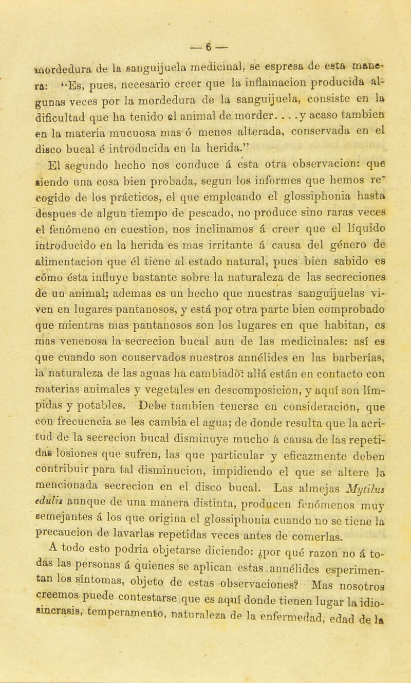 mordedura de la sanguijuela medicinal, se espresa de esta mane- ra: Es, pues, necesario creer que la inflamación producida al- gunas veces por la mordedura de la sanguijuela, consiste en la dificultad que ha tenido el animal de morder y acaso también en la materia mucuosa mas ó menos alterada, conservada en el disco bucal é introducida en la herida. El segundo hecho nos conduce a esta otra observación: que ■iendo una cosa bien probada, según los informes que hemos re* cogido de los prácticos, el que empleando el glossiphonia hasta después de algún tiempo de pescado, no produce sino raras veces el fenómeno en cuestión, nos inclinamos á creer que el líquido introducido en la herida es mas irritante á causa del género de alimentación que él tiene al estado natural, pues bien sabido es cómo ésta influye bastante sobre la naturaleza de las secreciones de un animal; ademas es un hecho que nuestras sanguijuelas vi- ven en lugares pantanosos, y está por otra parte bien comprobado que mientras mas pantanosos son los lugares en que habitan, es mas venenosa la secreción bucal aun de las medicinales: así es que cuando son conservados nuestros annélides en las barberías, ía naturaleza de las aguas ha cambiado: allá están en contacto con materias animales y vegetales en descomposición, y aquí son lím- pidas y potables. Debe también tenerse en consideración, que con frecuencia se les cambia el agua; de donde resulta que la acri- tud de la secreción bucal disminuye mucho á causa de las repeti- das losiones que sufren, las que particular y eficazmente deben contribuir para tal disminución, impidiendo el que se altere la mencionada secreción en el disco bucal. Las almejas Mytilus edulis aunque de una manera distinta, producen fenómenos muy semejantes á los que origina el glossiphonia cuando no se tiene la precaución de lavarlas repetidas veces antes de comerlas. A todo esto podría objetarse diciendo: ¿por qué razón no á to- das las personas á quienes se aplican estas annélides esperimen- tan los síntomas, objeto de estas observaciones? Mas nosotros creemos puede contestarse que es aquí donde tienen lugar la idio- sincrasia temperamento, naturaleza de la enfermedad, edad de la