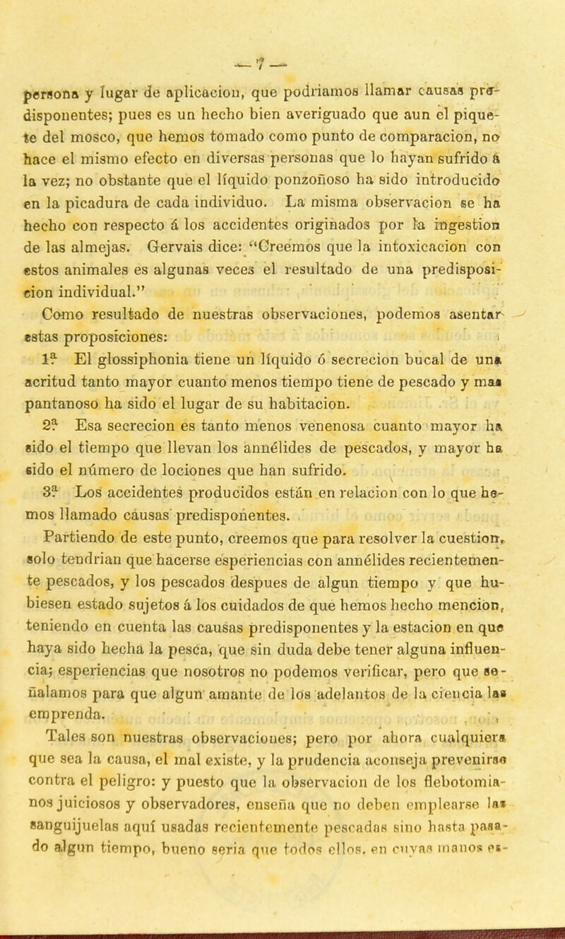 persona y lugar de aplicación, que podríamos llamar causas pre- disponentes; pues es un hecho bien averiguado que aun el pique- te del mosco, que hemos tomado como punto de comparación, no hace el mismo efecto en diversas personas que lo hayan sufrido á la vez; no obstante que el líquido ponzoñoso ha sido introducido en la picadura de cada individuo. La misma observación se ha hecho con respecto á los accidentes originados por ía ingestión de las almejas. Gervais dice: Creemos que la intoxicación con estos animales es algunas veces el resultado de una predisposi- ción individual. Como resultado de nuestras observaciones, podemos asentar estas proposiciones: 1* El glossiphonia tiene un líquido ó secreción bucal de un» acritud tanto mayor cuanto menos tiempo tiene de pescado y mu pantanoso ha sido el lugar de su habitación. 2* Esa secreción es tanto menos venenosa cuanto mayor ha sido el tiempo que llevan los annélides de pescados, y mayor ha sido el número de lociones que han sufrido. 3? Los accidentes producidos están en relación con lo que he^ mos llamado causas predisponentes. Partiendo de este punto, creemos que para resolver la cuestión,, solo tendrían que hacerse esperiencias con annélides recientemen- te pescados, y los pescados después de algún tiempo y que hu- biesen estado sujetos á los cuidados de que hemos hecho mención, teniendo en cuenta las causas predisponentes y la estación en que haya sido hecha la pesca, que sin duda debe tener alguna influen- cia; esperiencias que nosotros no podemos verificar, pero que se- ñalamos para que algún amante de los adelantos de la ciencia las emprenda. , Tales son nuestras observaciones; pero por ahora cualquier» que sea la causa, el mal existe, y la prudencia aconseja prevenirso contra el peligro: y puesto que la observación de los flebotomia- nos juiciosos y observadores, enseña que no deben emplearse lai sanguijuelas aquí usadas recientemente pescadas sino hasta pasa- do algún tiempo, bueno seria que todos ellos, en cuyas manos es-