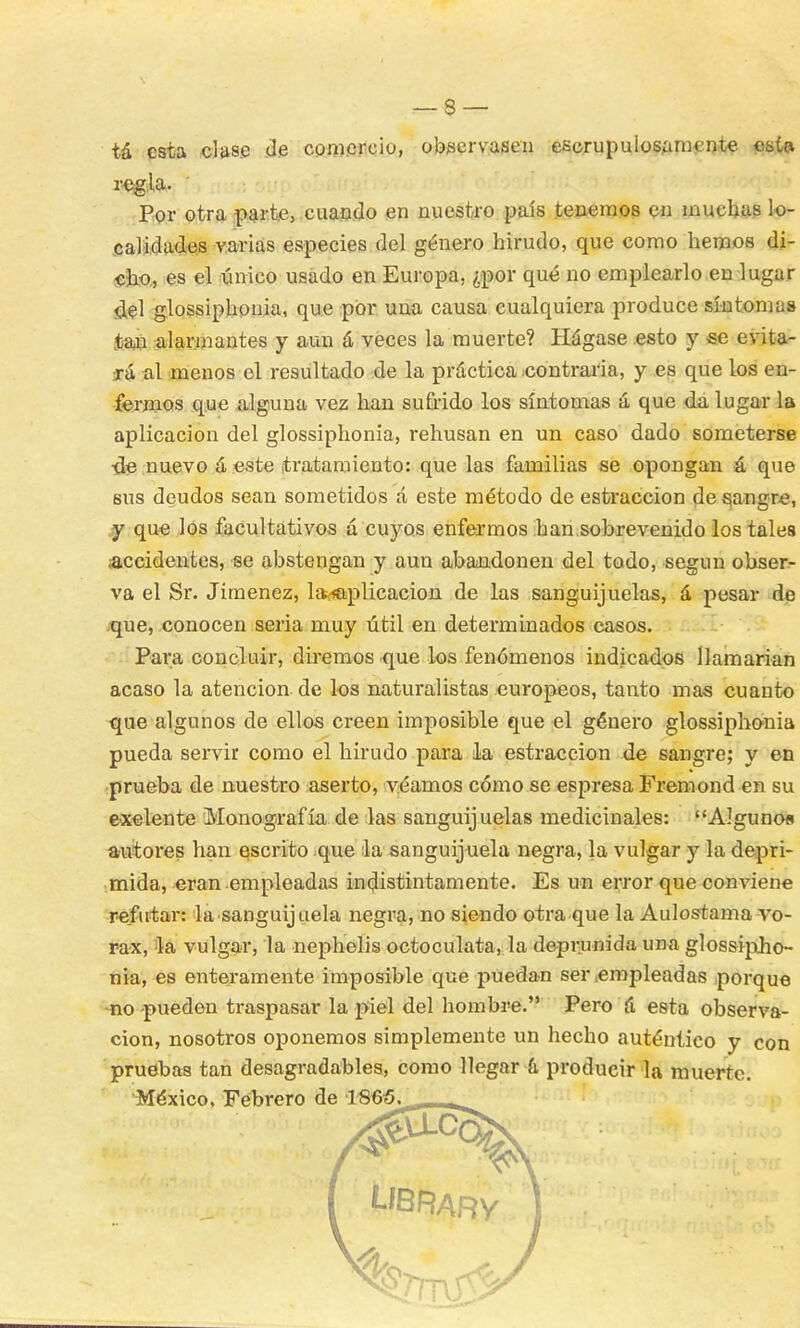 tá esta clase de comercio, observasen escrupulosamente esta regla. Por otra parte, cuando en nuestro país tenemos en muchas lo- calidades varias especies del género hirudo, que como hemos di- cho., es el único usado en Europa, ¿por qué no emplearlo en lugar del glossiphonia, que por una causa cualquiera produce síntomas tan alarmantes y aun á veces la muerte? Hágase esto y se evita- rá al menos el resultado de la práctica contraria, y es que los en- fermos que alguna vez han sufrido los síntomas á que da lugar la aplicación del glossiphonia, rehusan en un caso dado someterse •de nuevo á este tratamiento: que las familias se opongan á que sus deudos sean sometidos á este método de estraccion de sangro, y que los facultativos á cuyos enfermos han.sobrevenido los tales ¿accidentes, se abstengan y aun abandonen del todo, según obser- va el Sr. Jiménez, la;<aplicacion de las sanguijuelas, á pesar de que, conocen seria muy útil en determinados casos. Para concluir, diremos que los fenómenos indicados llamarían acaso la atención de los naturalistas europeos, tanto mas cuanto que algunos de ellos creen imposible que el género glossiphonia pueda servir como el hirudo para la estraccion de sangre; y en prueba de nuestro aserto, veamos cómo se espresa Fremond en su exelente Monografía de las sanguijuelas medicinales: Alguno* autores han escrito que la sanguijuela negra, la vulgar y la depri- mida, eran empleadas indistintamente. Es un error que conviene refutar: la sanguijuela negra, no siendo otra que la Aulostama vo- rax, la vulgar, la nephelis octoculata, la deprunida una glossipiio- nia, es enteramente imposible que puedan ser .empleadas porque •no pueden traspasar la piel del hombre. Pero á esta observa- ción, nosotros oponemos simplemente un hecho auténtico y con pruebas tan desagradables, como llegar á producir la muerre. México, Febrero de 1 Sfo5. ,